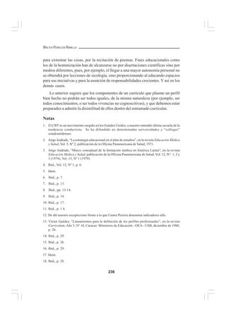 236
WALTER PEÑALOZA RAMELLA
para extremar las cosas, por la recitación de poemas. Fines educacionales como
los de la hominización han de alcanzarse no por disertaciones científicas sino por
medios diferentes, pues, por ejemplo, el llegar a una mayor autonomía personal no
se obtendrá por lecciones de sicología, sino proporcionando al educando espacios
para sus iniciativas y para la asunción de responsabilidades crecientes. Y así en los
demás casos.
Lo anterior sugiere que los componentes de un currículo que plasme un perfil
bien hecho no podrán ser todos iguales, de la misma naturaleza (por ejemplo, ser
todos conocimientos, o ser todos vivencias no cognoscitivas), y que debemos estar
preparados a admitir la disimilitud de ellos dentro del entramado curricular.
Notas
1. El CBT es un movimiento surgido en los Estados Unidos, a nuestro entender última secuela de la
tendencia conductista. Se ha difundido en determinadas universidades y “colleges”
estadounidenses.
2. JorgeAndrade, “La estrategia educacional en el plan de estudios”, en la revista Educación Médica
y Salud, Vol. 5, Nº 2, publicación de la Oficina Panamericana de Salud, 1971.
3. Jorge Andrade, “Marco conceptual de la formación médica en América Latina”, en la revista
Educación Médica y Salud, publicación de la Oficina Panamericana de Salud, Vol. 12, Nos
. 1, 2 y
3 (1978), Vol. 13, Nº 1 (1979).
4. Ibid., Vol. 12, Nº 1, p. 6.
5. Idem.
6. Ibid., p. 7.
7. Ibid., p. 13.
8. Ibid., pp. 13-14.
9. Ibid., p. 14.
10. Ibid., p. 17.
11. Ibid., p. 1 6.
12. De ahí nuestro escepticismo frente a lo que Castro Pereira denomina indicadores alfa.
13. Víctor Guédez, “Lineamientos para la definición de los perfiles profesionales”, en la revista
Curriculum, Año 5, Nº 10, Caracas: Ministerio de Educación - OEA - USB, diciembre de 1980,
p. 26.
14. Ibid., p. 29.
15. Ibid., p. 26.
16. Ibid., p. 29.
17. Idem.
18. Ibid., p. 28.
 