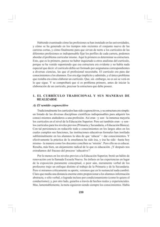 239
EL CURRÍCULO INTEGRAL
Habiendo examinado cómo las profesiones se han instalado en las universidades,
y cómo se ha generado en los tiempos más recientes el conjunto nuevo de las
carreras cortas, y cómo finalmente para que sirvan de norte a los currículos de las
diferentes profesiones es indispensable fijar los perfiles de cada carrera, podemos
abordar el problema curricular mismo. Aquí lo primero es determinar su estructura.
Esto, que es lo primero, parece no haber inquietado a otros analistas del currículo,
porque se ha venido suponiendo que esa estructura era evidente y no había nada
especial que decir: el currículo debía ser formado por asignaturas correspondientes
a diversas ciencias, las que el profesional necesitaba. El currículo era para dar
conocimientos a los alumnos. Eso era algo implícito y admitido, y el único problema
que restaba era cómo elaborar un currículo. Que, sin embargo, no es así se verá en
lo que sigue. Y se comprobará que sí es problema primero, antes de iniciar la
elaboración de un currículo, precisar la estructura que debe poseer.
1. EL CURRÍCULO TRADICIONAL Y SUS MANERAS DE
REALIZARSE
A) El sentido cognoscitivo
Tradicionalmente los currículos han sido cognoscitivos, y su estructura era simple:
un listado de las diversas disciplinas científicas indispensables para adquirir los
conoci-mientos atañederos a una profesión. Así eran –y son– la inmensa mayoría
los currículos en el nivel de la Educación Superior. Pero así también eran –y son–
los currículos para los niveles previos (Primaria y Secundaria, o Educación Básica).
Con tal persistencia en reducirlo todo a conocimientos en los largos años en los
cuales cumplen sus funciones, las instituciones educativas formales han instilado
subliminalmente en los alumnos la idea de que ‘educar’ = dar conocimientos. Y
efectivamente la práctica de la enseñanza ha sido ésa, y ésa ha sido –hasta hoy
mismo– la manera como los docentes conciben su ‘misión’. Pero ello no es educar.
Resulta, más bien, un alejamiento radical de lo que es educación. ¡Y después nos
extrañamos del fracaso del proceso ‘educativo’!
Por lo menos en los niveles previos a la Educación Superior, brotó un hálito de
renovación con la llamada Escuela Nueva. Su énfasis en las experiencias en lugar
de la exposición puramente conceptual, o peor aún, meramente verbal de los
profesores trajo un enfoque distinto al trabajo de la Primaria y de la Secundaria.
Pero si miramos críticamente su aporte, veremos que en lo sustancial nada cambió.
Claro que media una distancia enorme entre proporcionar a los alumnos información
abstracta, o sólo verbal, o lograda incluso por condicionamiento (como lo quiere el
conductismo); y, por otro lado, guiarlos a través de hechos reales y experienciales.
Mas, lamentablemente, la meta siguieron siendo siempre los conocimientos. Había
 