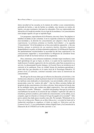 240
WALTER PEÑALOZA RAMELLA
ahora novedad en las escuelas en la manera de arribar a esos conocimientos,
partiendo de hechos, y aún de hechos no aislados, sino incursos en centros de
interés, con gran resonancia vital para los educandos. Pero eso representaba una
alteración en el modo de enseñar, no en el qué de la enseñanza. Los conocimientos
eran siempre aquello a lo que se aspiraba llegar.
Los programas, especialmente de la Primaria, eran muy claros. Sus páginas se
hallaban divididas en dos columnas: la de la izquierda contenía las experiencias
reco-mendadas y la derecha los conocimientos por adquirir a base de dichas
experiencias. La primera columna se titulaba Actividades’, y la segunda
‘Conocimientos’. En la Secundaria no se hizo esta explícita separación –y fue una
lástima, porque so pretexto de esa ausencia muchos docentes siguieron
despachándose a su gusto, en forma solamente academista. En la Educación Superior
fue paulatinamente reconociéndose la necesidad de dar base experiencial a los
conocimientos impartidos y reconociéndose la obligación de considerar horas
prácticas al lado de las horas teóricas en las asignaturas.
Pero, reiteramos, estos esfuerzos tendientes a brindar mejor enseñanza y más
fácil aprendizaje (lo que se logra, en efecto, si se parte de las experiencias) no
modi-ficaron el sentido cognoscitivo de los currículos, antes bien se pusieron a su
servicio. La denominada Escuela Antigua y la Escuela Nueva no incidieron en el
currículo ni lo cambiaron. Eran, en verdad, formas de enseñanza-aprendizaje y
como tales hay que ubicarlas en el cuarto nivel de la Tecnología Educativa. El
primer nivel, el currículo, continuó teniendo como meta la transmisión de
conocimientos.
De allí que las diversas obras que se refieren a la educación, al currículo y a las
instituciones educativas, desde la primaria hasta la Universidad, persistentemente
los tipifican como dedicados al conocimiento. Las universidades, sobre todo, son
presen-tadas como los ‘centros del saber’1
. Aún los libros recientes hablan del
propósito de dar conocimientos a los niños y jóvenes. Sería inmensa la lista de citas
de los múltiples textos que exaltan este papel cognoscitivo. Nos será suficiente
mencionar a Coombs: “Debemos ... constatar esta paradoja: bien que la crisis de la
cual hablamos ha nacido en el corazón de una verdadera ‘explosión’ del saber, la
enseñanza, primera creadora y proveedora de conocimientos, no ha sabido, en su
conjunto, jugar en relación a sí misma el rol que ha jugado en la sociedad”2
. Sólo
pocos autores han dado pasos resueltos más allá. Por ejemplo, Whitehead en los
Fines de la Educación; Phenix en su libro Educación y sociedad (el título de la
traducción castellana es engañoso; el título en inglés es ‘Education and the
Common Good’). Y con extraordinario énfasis Edgard Faure y la Comisión de la
Educación de la UNESCO en la obra Aprender a ser.
 