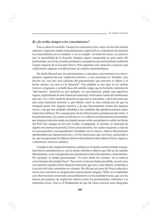 241
EL CURRÍCULO INTEGRAL
B) ¿Se arriba siempre a los conocimientos?
Ésta es ahora la cuestión.Aunque los currículos en los varios niveles del sistema
educativo siguieron siendo consistentemente cognoscitivos, el propósito de alcanzar
los conocimientos no se cumplió –y no se cumple– en todos los casos. La razón es
que la mentalidad de la Escuela Antigua siguió campeando en gran parte del
profesorado, aun en las escuelas primarias y secundarias que teóricamente recibieron
el gran impacto de la Escuela Nueva. Para aquilatar esta situación es preciso que
explicitemos algunas consideraciones de carácter epistemológico.
Ha dicho Husserl que los pensamientos o conceptos, para tornarse en conoci-
mientos, requieren de una ‘impleción intuitiva’, o sea, necesitan ser ‘llenados’, por
decirlo así, con otro acto (distinto del pensamiento) que presente el objeto o el
hecho mismo: ese acto es la intuición3
. Esta palabra se usa aquí en su sentido
técnico y originario, y se halla lejos del sentido vulgar, que lo ha hecho sinónimo de
‘adivinación’. Intuición es, por ejemplo, ver una manzana, palpar una superficie
rugosa, experimentar un olor (intuición sensorial); o bien darse cuenta del sentimiento
que uno vive, o del estado de atención en que uno se encuentra, o de la decisión que
uno toma (intuición interna); o, por último, tener la clara intelección de que un
triángulo posee tres ángulos internos y de que forzosamente suman dos ángulos
rectos, o de que dos unidades añadidas a dos unidades dan apodícticamente cuatro
(intuición eidética). Por consiguiente, ha de diferenciarse cuidadosamente entre: i)
los pensamientos, los cuales se refieren per se a objetos no directamente presentados
por ninguna intuición (nada me impide pensar sobre una palmera o sobre los hielos
del Polo Sur, aunque no los esté viendo, ni palpando, ni oliendo, ni sintiendo de
alguna otra manera sensorial); ii) los conocimientos, los cuales requieren, a más de
los pensamientos correspondientes brindados en la ciencia, objetos directamente
aprehendidos por alguna intuición; y iii) las intuiciones, que son actos, sensoriales o
no, que nos presentan los objetos mismos directamente (sean objetos físicos, síquicos,
o abstractos, inclusive ideales).
Cuando no hay impleción intuitiva, estamos en el mundo exclusivamente concep-
tual (meros pensamientos), con la mente referida a objetos que ella no ha captado
directamente, y por consiguiente nos encontramos fuera del auténtico conocimiento.
Por ejemplo, el simple pensamiento: ‘El calor dilata los cuerpos’ no es todavía
conocimiento del mundo físico4
. Para serlo es forzoso haber percibido, en este caso
con nuestros sentidos (tal la intuición sensorial), que uno o más objetos, sometidos a
la acción del calor, aumentan su volumen. De allí que un curso de Física reducido a
meras aseveraciones no proporciona conocimiento ninguno. Debe ser completado
con observaciones sensoriales en un laboratorio o en la realidad misma, que son los
únicos proveedores de impleción intuitiva para los pensamientos referentes a la
naturaleza física. Éste es el fundamento de que las clases teóricas sean integradas
 