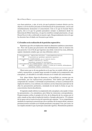 242
WALTER PEÑALOZA RAMELLA
con clases prácticas, y aún, al revés, de que la práctica (contacto directo con los
objetos o con los hechos) preceda a la formulación de los pensamientos, con lo cual
simultáneamente alcanzamos el conocimiento. Ésto es lo que la Escuela Nueva
quería, ésto es lo que los grandes pensadores siempre se plantearon desde los
hilozoistas de Mileto hasta hoy, y lo que los científicos siempre practicaron, y lo que
Husserl ha revivido y enfatizado en nuestro siglo. Desgraciadamente ésto es lo que
los docentes han olvidado con frecuencia que aterra.
C) Estadios en la realización de la posición cognoscitiva
Repetimos que sólo con impleciones intuitivas obtenemos auténticos conocimien-
tos. Pero vale la pena que precisemos más detalladamente cómo se alcanza esta
sana posición. Con el fin de que logremos una nítida visión de las cosas, debemos
separar claramente estadios que son muy diferentes entre sí:
Observamos que se da una gradación en la que hay un estadio inferior, que es
verbal y memorístico; se puede luego ascender al estadio de la comprensión sólo
conceptual; y lo deseable es sin duda colocarse en el estadio del conocimiento.
Este plano último, digno de alcanzarse, se ha perfilado ya, creemos que sin
oscuridades, por las explicaciones precedentes. Sólo habría que añadir que
comprende dos variantes: i) formulado un pensamiento, se busca a continuación la
impleción intuitiva; ii) se enfrenta a los alumnos con las intuiciones para derivar de
ellas los pensamientos pertinentes, simulando de tal modo la forma en que los
conocimientos fueron descubiertos.
El siguiente estadio inferior, la comprensión sólo conceptual, se da cuando vivimos
los pensamientos y los entendemos, pero faltan las intuiciones correspondientes.
Proporcionamos arriba el ejemplo de la ley de la dilatación de los cuerpos por el
calor, cuando no hay todavía impleción intuitiva. Ejemplo adicional es: ‘El volumen
de los gases está en razón inversa de la presión que soportan.’ Si no comprobamos
mediante la experiencia sensorial que esto se produce de la manera dicha, entonces
permaneceremos recluidos en el mundo puramente conceptual. Esto, por cierto, no
nos impide entender lo que el principio enunciado significa. Mentalmente podemos
• PENSAMIENTOS + IMPLECIÓN INTUITIVA = CONOCIMIENTOS REALES
(Conocimiento por aprendizaje experiencial, inquisitivo).
• PENSAMIENTOS COMPRENDIDOS, mas sin impleción intuitiva.
= ÁMBITO CONCEPTUAL, abstracto.
(Aprendizaje conceptual de conocimientos).
• PENSAMIENTOS NO COMPRENDIDOS Y SIN IMPLECIÓN INTUTITIVA
= ÁMBITO MERAMENTE VERBAL, se retiene por la memoría, deliberadamente.
(Aprendizaje verbalista y memorístico).
→
→
→
 