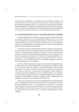 26
WALTER PEÑALOZA RAMELLA
Concepción de la Educación. El escogimiento de los materiales auxiliares es un
avance adicional en este creciente proceso de concreción.Arribamos luego al nivel
de la enseñanza-aprendizaje, que es ya el trabajo real y concreto con los educandos.
Finalmente apelamos a la evaluación, que permite verificar el éxito de todo el proceso,
es decir, descubrir si verdaderamente la Concepción de la Educación, que habitaba
en el mundo general de las intenciones, se ha materializado en hechos reales.
5. LATECNOLOGÍAEDUCATIVA, SUCESIÓN DE FINESYMEDIOS
La Tecnología Educativa es, toda ella, un gran conjunto de medios para realizar
el fin último y esencial, que es la Concepción de la Educación. Pero, a la vez, la
Tec-nología Educativa es un encadenamiento de fines y medios. De allí, otra vez, el
carácter jerárquico que, desde otro ángulo, muestran los niveles que la integran.
Cada nivel es medio para realizar la instancia más alta; cada nivel se transforma en
fin para la instancia inferior más específica.
El currículo es el primer medio para hacer real la Concepción de la Educación.
Pero el currículo es un fin a ser realizado y para ello son medios los diseños de cada
uno de los componentes que conforman el currículo. A su turno, tales diseños se
constituyen en fin y los medios que permiten su efectuación son los materiales auxi-
liares que preparamos o escogemos. El sistema de enseñanza-aprendizaje es el
medio con el cual materializamos todas las previsiones hechas, las cuales se
convierten así en fin. El último medio, que nos posibilita comprobar si los varios
fines se han alcanzado, es la evaluación.
Por último, debemos percatamos de que los niveles de la Tecnología Educativa
constituyen una secuencia lógica indesgarrable. No puede haber evaluación, si antes
no se ha llevado a efecto el sistema de enseñanza-aprendizaje. Este no puede
emprenderse, si no se ha terminado la selección de los materiales auxiliares. No
cabe iniciar tal selección, si previamente los programas de cada componente
curricular no han sido completados. Estos no se pueden elaborar, si no contamos
con un currículo terminado y coherente. Y, otorgando unidad a todo el conjunto, se
encuentra el hecho fundamental de que el currículo (y todos los demás niveles) se
configuran con relación a una Concepción de la Educación.
He aquí, por consiguiente, cinco instancias fundamentales de la Tecnología Edu-
cativa. Y descubrimos asimismo la orientación de todo el conjunto de sus niveles
hacia la finalidad clave que es la Concepción de la Educación; la creciente
especificidad de sus niveles en su acercamiento a la realidad; la relación de medio
a fin que dichos niveles mantienen unos con respecto a otros; la trabazón lógica y
necesaria de los diversos niveles entre sí; y la clara unidad interna de sus varias
instancias.
 