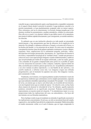 243
EL CURRÍCULO INTEGRAL
concebir un gas y representárnoslo sujeto a una baja presión y expandido vastamente
en el espacio (hasta donde la presión lo permite). Luego podemos concebir a la
presión aumentando y al gas paulatinamente ocupando cada vez menor espacio.
Pero, reiteramos, esto no es conocimiento. La Escuela Antigua juzgaba que si los
alumnos recibían los pensamientos y podían entenderlos, estaban ya conociendo.
Pero ello no es exacto. Los alumnos sabían lo que debía ocurrir en la naturaleza,
pero jamás lo habían captado directamente y por consiguiente, en sentido auténtico,
no conocían.
Es palmario que en una institución educativa no todo puede ser presentado
intuitivamente, y hay pensamientos que han de ofrecerse sin la impleción de la
intuición. Por ejemplo, si debemos referirnos a Turquía, o al centro de la Tierra, o a
los hechos del pasado, o a la estructura de un átomo. En estos casos la naturaleza
conceptual de nuestras clases ha de paliarse apelando a testimonios vicarios: dibujos,
esquemas, fotos, ampliaciones de lo sumamente pequeño, películas, videos,
descripciones de testigos presenciales, documentos, etc. Aquí hemos de insertar la
novísima y sorprendente tecnología de la ‘realidad virtual’: cuando una persona se
coloca un casco-visor especial logra imágenes visuales tridimensionales y auditivas
que son presentadas por medio de un equipo sofisticado, y ante las cuales, gracias
a los comandos de un guante computerizado (data globe) le es posible al sujeto
vivir las sensaciones de acercarse a ellas o alejarse, rodearlas, ingresar dentro de
ellas, recorrerlas por su interior, parecer que las toca, etc.Así podríamos enfrentarnos
a un circo romano en pleno espectáculo, o a una batalla de dos ejércitos, a un
castillo medieval, e infinitas cosas más. Las imágenes exigen una refinada
programación y por el momento los aparatos son caros. Son imágenes vicarias,
pero sumamente vívidas.
Finalmente, en el extremo, si ni siquiera podemos acudir al testimonio vicario de
la experiencia, tendremos que contentarnos con los simples pensamientos, supuesto
que sean realmente entendidos (aprendizaje conceptual). Por ejemplo: ‘A la velocidad
de la luz, un sistema que se mueve será observado, en el sentido del movimiento,
con una longitud menor que en estado de reposo’. En relación a esto, no hay hasta
ahora manera de alcanzar la velocidad de la luz. No obstante, aquella expresión
podemos entenderla en su significado oracional. Podemos perfectamente
representarnos en nuestra mente tal situación. Y la entenderemos mejor si se nos
proporcionan todas las explicaciones del caso, sus antecedentes, y las leyes del
movimiento con sus fórmulas matemáticas.
Pero el peligro reside en que el estudiante no entienda el significado oracional ni
las explicaciones concomitantes. En tal caso, no sólo se encontrará fuera del estadio
cognoscitivo, sino también fuera del de la comprensión conceptual. Habrá retrocedido
al estadio meramente verbal, en el cual el alumno, que no logra comprender lo
 