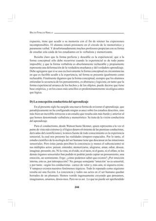 244
WALTER PEÑALOZA RAMELLA
expuesto, tiene que acudir a su memoria con el fin de retener las expresiones
incomprensibles. El alumno estará prisionero en el círculo de lo memorístico y
puramente verbal. Y desafortunadamente muchos profesores propician con su forma
de enseñar esta caída de los estudiantes en lo verbalista y memorizante.
Resulta claro que la forma perfecta y deseable es la experiencial; que a la
forma conceptual sólo debe recurrirse cuando la experiencial es de todo punto
imposible; y que la forma verbalista es absolutamente rechazable y propiamente
representa una deformación de la verdadera enseñanza y del verdadero aprendizaje.
Debe agregarse que si se usa exclusivamente la forma conceptual en circunstancias
en que es factible acudir a la experiencia, tal forma se presenta igualmente como
rechazable. Finalmente digamos que la forma conceptual, siempre que los alumnos
entiendan la secuencia de los pensamientos, es abstracta y logicista; en tanto que la
forma experiencial arranca de los hechos y de los objetos, puede decirse que tiene
base empírica, y en los casos más sencillos es predominantemente sicológica antes
que lógica.
D) La concepción conductista del aprendizaje
En el presente siglo ha surgido una nueva forma de avizorar el aprendizaje, que
paradójicamente no ha configurado ningún avance sobre los estadios descritos, sino
más bien un increíble retroceso a un estadio que resulta aún más burdo y anterior al
que hemos denominado verbalista y memorístico. Se trata de la visión conductista
del aprendizaje.
Para el conductismo, desde Watson hasta Skinner, quien representa a la vez el
punto de vista más extremo (y el lógico desenvolvimiento de las premisas conductistas,
derivadas del cientificismo), la única fuente de todo conocimiento es la experiencia
sensorial, la cual nos presenta las realidades témporo-espaciales. Por lo tanto, el
estudio científico de la sicología del ser humano tiene que descansar en las intuiciones
sensoriales. Pero éstas jamás perciben la conciencia (y menos el subconciente) ni
sus múltiples actos: pensar, entender, atemorizarse, alegrarse, amar, odiar, desear,
imaginar, presentir, etc. Ni la vista, ni el oído, ni el tacto, ni el gusto, ni el olfato, ni los
demás órganos sensoriales han podido ni podrán jamás captar un pensamiento, una
emoción, un sentimiento. Ergo: ¿cómo podemos saber que existen? ¿Por intuición
interna, esto es, por introspección? No, porque semejante ‘intuición’ no es sensorial,
y por tanto –según los conductistas– carece de valor y, más aún, ni siquiera existe.
Y tampoco existen nuestros fenómenos síquicos. Todo lo reputado como síquismo
resulta así una ficción. La conciencia y todos sus actos en el ser humano quedan
borrados de un plumazo. Hemos venido ingenuamente creyendo que pensamos,
imaginamos, amamos, desea-mos. Pero no es así. Lo que no puede ser aprehendido
 