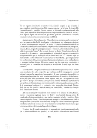 245
EL CURRÍCULO INTEGRAL
por los órganos sensoriales no existe. Sólo podemos aceptar lo que se capta a
través de algún intuición sensorial. Sólo podemos aceptar –tal su lema– lo observable
(sensorialmente) y medible. De esta manera la Sicología resulta equiparada a la
Física, y los objetos de la Sicología resultan témporo-espaciales (es decir, físicos):
esos objetos dignos de estudio son, por tanto –para los conductistas– nuestras
conductas (observables sensorialmente y medibles).
Aeste respecto, Watson ha escrito: “El conductismo proclama que la ‘conciencia’
no es un concepto ni definible ni utilizable; es simplemente otra palabra para designar
el ‘alma’, de tiempos más antiguos”5
. Y añade: “El conductista ha eliminado de su
vocabulario científico todos los términos subjetivos, tales como sensación, percepción,
imagen, deseo, propósito y aún pensamiento y emoción, tal como fueron hasta aquí
subjetivamente definidos”6
. Por su parte Skinner ha dicho: “Por el mismo hecho de
su naturaleza, la conducta ... pone en evidencia lo ficticio de los procesos mentales
o cognitivos a los que se atribuye la iniciación de la acción”7, 8
. Y en otro lugar ha
manifestado: «Estoy interesado en una ciencia de la conducta ... que tenga que ver
con hechos observables, no con aparatos ficticios o metafóricos, como los freudianos
... tampoco implica ninguna diferencia para mí que las cosas sean conscientes o
inconscientes: la causalidad en la conducta no depende de que haya ‘un darse
cuenta’»9
.
En los hombres y mujeres las únicas cosas observables y medibles son su cuerpo
y sus conductas: los actos corporales que realizan, desde lo más pequeño como el
latir del corazón, las secreciones hormonales y de otras sustancias, los cambios en
los órganos y la respiración, hasta lo molar, movimientos de la cabeza, de los brazos,
de los pies y los actos de caminar, correr, agredir, reñir, etc., incluyendo las voces
que usamos. Aunque éstos últimos (incluyendo las palabras del idioma que hablamos)
son también en última instancia movimientos (de los pulmones, de las cuerdas vocales,
de la lengua y de los dientes), es costumbre entre los conductistas, desde Watson,
decir que hay dos grandes clases de conductas: las verbales y las motrices, aunque
en el fondo son lo mismo.
A la luz de semejante concepción, el ser humano es un amasijo de carne, huesos,
nervios y sustancia orgánica, hueco por dentro –en el sentido de que carece de
conciencia y fenómenos síquicos–, que realiza conductas verbales y motrices. Tales
conductas pueden fijarse y volverse repetitivas bien por el condicionamiento clásico
o respondiente (sustitución de estímulos), bien por el condicionamiento operante
(mediante refuerzos). En todo esto el ser humano se comporta ni más ni menos que
como gran número de seres de la escala zoológica.
El primer tipo de condicionamiento –el respondiente– requiere que un estímulo
(en el pleno sentido de esta palabra), el cual provoca determinada reacción del
 