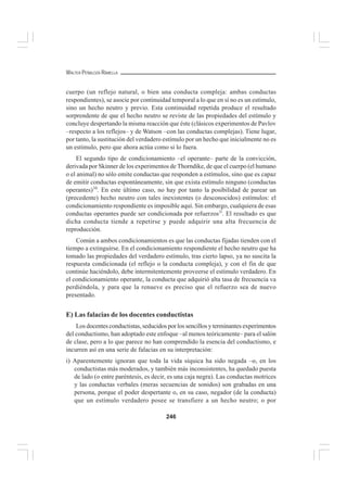 246
WALTER PEÑALOZA RAMELLA
cuerpo (un reflejo natural, o bien una conducta compleja: ambas conductas
respondientes), se asocie por continuidad temporal a lo que en sí no es un estímulo,
sino un hecho neutro y previo. Esta continuidad repetida produce el resultado
sorprendente de que el hecho neutro se reviste de las propiedades del estímulo y
concluye despertando la misma reacción que éste (clásicos experimentos de Pavlov
–respecto a los reflejos– y de Watson –con las conductas complejas). Tiene lugar,
por tanto, la sustitución del verdadero estímulo por un hecho que inicialmente no es
un estímulo, pero que ahora actúa como si lo fuera.
El segundo tipo de condicionamiento –el operante– parte de la convicción,
derivada por Skinner de los experimentos de Thorndike, de que el cuerpo (el humano
o el animal) no sólo emite conductas que responden a estímulos, sino que es capaz
de emitir conductas espontáneamente, sin que exista estímulo ninguno (conductas
operantes)10
. En este último caso, no hay por tanto la posibilidad de parear un
(precedente) hecho neutro con tales inexistentes (o desconocidos) estímulos: el
condicionamiento respondiente es imposible aquí. Sin embargo, cualquiera de esas
conductas operantes puede ser condicionada por refuerzos1l
. El resultado es que
dicha conducta tiende a repetirse y puede adquirir una alta frecuencia de
reproducción.
Común a ambos condicionamientos es que las conductas fijadas tienden con el
tiempo a extinguirse. En el condicionamiento respondiente el hecho neutro que ha
tomado las propiedades del verdadero estímulo, tras cierto lapso, ya no suscita la
respuesta condicionada (el reflejo o la conducta compleja), y con el fin de que
continúe haciéndolo, debe intermitentemente proveerse el estímulo verdadero. En
el condicionamiento operante, la conducta que adquirió alta tasa de frecuencia va
perdiéndola, y para que la renueve es preciso que el refuerzo sea de nuevo
presentado.
E) Las falacias de los docentes conductistas
Los docentes conductistas, seducidos por los sencillos y terminantes experimentos
del conductismo, han adoptado este enfoque –al menos teóricamente– para el salón
de clase, pero a lo que parece no han comprendido la esencia del conductismo, e
incurren así en una serie de falacias en su interpretación:
i) Aparentemente ignoran que toda la vida síquica ha sido negada –o, en los
conductistas más moderados, y también más inconsistentes, ha quedado puesta
de lado (o entre paréntesis, es decir, es una caja negra). Las conductas motrices
y las conductas verbales (meras secuencias de sonidos) son grabadas en una
persona, porque el poder despertante o, en su caso, negador (de la conducta)
que un estímulo verdadero posee se transfiere a un hecho neutro; o por
 