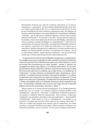 247
EL CURRÍCULO INTEGRAL
determinados refuerzos que fijan las conductas espontáneas (o al parecer,
espontáneas; o ‘espontáneas’, por prescindencia deliberada de toda causa). Pero
en el sujeto condicionado no hay ab ovo comprensión de nada de esto. Se trata
de una consolidación de ciertas conductas, enteramente ciega. Sin embargo, los
docentesconductistasalgunasvecessiguenhablandode“conocimientos,habilidades
y actitudes ... que se espera que el estudiante adquiera y muestre como resultado
final de la instrucción”12
. En otro libro se nos dice: “Se trata ahora de lograr que
los alumnos a través de la adquisición de destrezas, habilidades, conocimientos,
valores, creencias y actitudes modifiquen su comportamiento”13
. Ahora bien, los
conocimientos, las creencias, las actitudes y una parte de las habilidades y destrezas
son síquicas y están fuera de la órbita del conductismo. Los valores son no
sensoriales y también rechazados por el conductismo. Así, para considerar sólo un
ejemplo, si un alumno aprende a vocalizar: ‘Los mamíferos son vivíparos’, esto no
es conocimiento ninguno –según la doctrina conductista–, sino una secuencia de
sonidos que el alumno repite porque ha sido condicionado para ello.
Se generan de este modo una serie de flagrantes incoherencias y contradicciones.
En una página leemos que son ejemplos de metas: entender (la teoría de la Evaluación),
conocer (los principios de laAdministración), apreciar (la cultura helénica); y en otra
de la misma obra se proclama que los verbos ‘entender’, ‘conocer’ y ‘apreciar’ son
inaceptables por denotar algo subjetivo y no conductas observables14
. En otro libro,
que defiende el enfoque conductista a cada paso, de pronto encontramos que se habla
de la motivación que siente el estudiante, que es algo interno y no aceptado por el
conductismo15
; o se hace referencia a la necesidad de amar y de pertenecer, y de ser
estimado16
; o se enfatiza el potencial mental y emocional del estudiante17
; o se subraya
la importancia de la comprensión, acto síquico sin cabida en el conductismo18
. En una
página se nos indica que el aprendizaje es la adquisición de conocimientos, destrezas
y valores, pero páginas atrás se ha declarado enteramente falsa la proposición que
reza: “El aprendizaje es definido como el proceso por medio del cual el educando
adquiere una serie de conocimientos, destrezas y valores”19
.
Bloom incurre en la misma esencial incongruencia. Él es fundamentalmente
conductista. Por eso escribe: “Los maestros emplean a menudo palabras como
‘entendimiento’, ‘apreciación’, ‘motivación’ y ‘comprensión’ al describir lo que hacen
sus alumnos o establecer objetivos educacionales. Tales términos, al igual que
‘inteligencia’, son nominales o descriptivos antes que explicatorios ... Tome la palabra
‘entendimiento’. Nadie jamás ha visto el ‘entendimiento’; esta palabra es un
constructo inventado para describir ciertos patrones de conducta observable”20
.
Todos los vocablos que designan actos síquicos, para el conductismo, en verdad,
son huecos y designan fenómenos inexistentes. Dichos supuestos fenómenos son
solamente constructos, esto es, ficciones. Lo real son las conductas observables.
 
