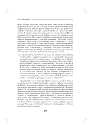 248
WALTER PEÑALOZA RAMELLA
De allí que para los docentes conductistas hayan verbos que no se deben usar
porque indican actos que no se pueden observar sensorialmente (conocer,
comprender, pensar, entender, apreciar, etc.) y verbos ‘buenos’ que apuntan hacia
conductas observables (por ejemplo: decir, parear fechas con eventos, listar, dar los
nombres de las cosas, marcar con un aspa, etc.). Sin embargo, el mismo Bloom y
sus seguidores al efectuar su taxonomía de objetivos incluyen tres grandes categorías:
objetivos cognitivos, objetivos afectivos y objetivos motrices, donde las dos primeras
categorías sobran dentro de su concepción conductista. ¿Qué son los objetivos
cognitivos y los afectivos? ¿Los constructos, es decir, las ficciones? ¿Por qué
deberíamos plantearnos las ficciones como objetivos? ¿O son ciertas conductas
observables? ¿Por qué entonces denominarlas con términos que están –para ellos–
proscritos, como ‘conocimientos’ y ‘afecciones’? Esto tiende a confundir, o a
engañar, a los maestros que trabajan sencillamente en las aulas, y que son de este
modo inducidos a pensar que el conductismo no niega la vida síquica.
ii) En esta misma línea, encontramos una falacia que cabe calificar de extrema y
monstruosa. No ya adoptar el conductismo con su negación de la vida síquica y
caer en contradicciones por seguir usando a veces palabras que se refieren a
los fenómenos síquicos, sino resueltamente denominar a todos los actos síquicos
con el vocablo de ‘conductas’ o ‘comportamientos’. Así leemos en Martins de
Sousa Campos: “Aquí ‘comportamiento’ no es solamente tomado en el sentido
de reacciones explícitas o de acción directa sobre el ambiente físico, como
manipular, moverse de un lugar, juntar cosas, separarlas, construir; sino, también,
en el de las reacciones simbólicas que tanto interesan a la comprensión de la
vida social, observadas en gestos, en el habla, en el lenguaje gráfico; como el de
comportamientos implícitos, que las reacciones simbólicas permiten, como
percibir, comprender, imaginar y pensar de modo coherente”21
.
Aparentemente, con el criterio precedente, las cosas se resuelven llamando
‘comportamientos’ o ‘conductas’ a todo: a las ‘reacciones explícitas’ (propiamente
conductas), a las ‘reacciones simbólicas’ (que implican, en realidad, comprensión e
interpretación, actos internos) y a los ‘comportamientos implícitos’(la vida interior,
síquica). Con esto desaparecen en la superficie las contradicciones. Pero se traiciona
el sentido profundo del conductismo, y los maestros quedan engañados porque creen
propio del conductismo mantener la vida síquica y referirse a ella como parte de la
‘conducta’ o ‘comportamiento’: el pensar, el imaginar, el considerar, el valorar, el
sentir y demás actos subjetivos son ‘conductas’. Evidentemente, esto no es cierto.
Desde Pavlov y Watson hasta Skinner ‘conductas’ o ‘comportamientos’ son única
y exclusivamente las ‘reacciones explícitas’ (las conductas verbales y motrices,
que decía Watson), y aún el término ‘reacciones’ no sería aceptado por Skinner,
pues posee resonancias síquicas.
 