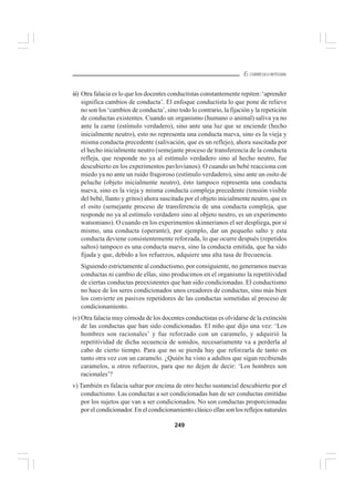 249
EL CURRÍCULO INTEGRAL
iii) Otra falacia es lo que los docentes conductistas constantemente repiten: ‘aprender
significa cambios de conducta’. El enfoque conductista lo que pone de relieve
no son los ‘cambios de conducta’, sino todo lo contrario, la fijación y la repetición
de conductas existentes. Cuando un organismo (humano o animal) saliva ya no
ante la carne (estímulo verdadero), sino ante una luz que se enciende (hecho
inicialmente neutro), esto no representa una conducta nueva, sino es la vieja y
misma conducta precedente (salivación, que es un reflejo), ahora suscitada por
el hecho inicialmente neutro (semejante proceso de transferencia de la conducta
refleja, que responde no ya al estímulo verdadero sino al hecho neutro, fue
descubierto en los experimentos pavlovianos). O cuando un bebé reacciona con
miedo ya no ante un ruido fragoroso (estímulo verdadero), sino ante un osito de
peluche (objeto inicialmente neutro), ésto tampoco representa una conducta
nueva, sino es la vieja y misma conducta compleja precedente (tensión visible
del bebé, llanto y gritos) ahora suscitada por el objeto inicialmente neutro, que es
el osito (semejante proceso de transferencia de una conducta compleja, que
responde no ya al estímulo verdadero sino al objeto neutro, es un experimento
watsoniano). O cuando en los experimentos skinnerianos el ser despliega, por sí
mismo, una conducta (operante), por ejemplo, dar un pequeño salto y esta
conducta deviene consistentemente reforzada, lo que ocurre después (repetidos
saltos) tampoco es una conducta nueva, sino la conducta emitida, que ha sido
fijada y que, debido a los refuerzos, adquiere una alta tasa de frecuencia.
Siguiendo estrictamente al conductismo, por consiguiente, no generamos nuevas
conductas ni cambio de ellas, sino producimos en el organismo la repetitividad
de ciertas conductas preexistentes que han sido condicionadas. El conductismo
no hace de los seres condicionados unos creadores de conductas, sino más bien
los convierte en pasivos repetidores de las conductas sometidas al proceso de
condicionamiento.
iv) Otra falacia muy cómoda de los docentes conductistas es olvidarse de la extinción
de las conductas que han sido condicionadas. El niño que dijo una vez: ‘Los
hombres son racionales’ y fue reforzado con un caramelo, y adquirió la
repetitividad de dicha secuencia de sonidos, necesariamente va a perderla al
cabo de cierto tiempo. Para que no se pierda hay que reforzarla de tanto en
tanto otra vez con un caramelo. ¿Quién ha visto a adultos que sigan recibiendo
caramelos, u otros refuerzos, para que no dejen de decir: ‘Los hombres son
racionales’?
v) También es falacia saltar por encima de otro hecho sustancial descubierto por el
conductismo. Las conductas a ser condicionadas han de ser conductas emitidas
por los sujetos que van a ser condicionados. No son conductas proporcionadas
por el condicionador. En el condicionamiento clásico ellas son los reflejos naturales
 