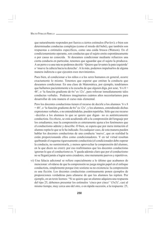250
WALTER PEÑALOZA RAMELLA
que naturalmente responden por fuerza a ciertos estímulos (Pavlov); o bien son
determinadas conductas complejas (como el miedo del bebé), que también son
respuestas a estímulos específicos, como una caída brusca (Watson). En el
condicionamiento operante, son conductas que el sujeto emite espontáneamente
o por causa no conocida. Si deseamos condicionar mediante refuerzos una
cierta conducta en particular, tenemos que aguardar que el sujeto la produzca.
A un perro o a una rata no podemos decirle: ‘Quiero que levantes la pata izquierda’
o ‘mueve la cabeza hacia tu derecha’. A lo más, podemos impulsarlos de alguna
manera indirecta a que ejecuten esos movimientos.
Pues bien, al condicionar a los niños o a los seres humanos en general, ocurre
exactamente lo mismo. Tenemos que esperar que emitan la conducta que
deseamos condicionar. En una clase de Matemática, por ejemplo, tendríamos
que hallarnos pacientemente a la escucha de que alguien diga, por azar, ‘6 x 8 =
48’, o ‘la función gradiente de 6x2
es 12x’, para reforzar inmediatamente tales
conductas verbales. Podemos imaginarnos cuántos años necesitaríamos para
desarrollar de esta manera el curso más elemental.
Pero los docentes conductistas tienen el recurso de decirle a los alumnos ‘6 x 8
= 48’, o ‘la función gradiente de 6x2
es 12x’, y los alumnos, entendiendo dichas
expresiones verbales, o no entendiéndolas, pueden repetirlas. Sólo que ese recurso
–decirles a los alumnos lo que se quiere que digan– no es auténticamente
conductista. En efecto, se está acudiendo allí a la comprensión del lenguaje por
los estudiantes; mas la comprensión es enteramente ajena a los fenómenos que
el conductismo admite y describe. O bien, se espera que por mera imitación el
alumno repita lo que se le ha indicado. En cualquier caso, de esta manera pueden
hablar los docentes conductistas de una conducta ‘nueva’, que en realidad la
están proporcionando ellos como condicionadores. Y en tal virtud resultan
quebrando el esquema rigurosamente conductista (el condicionador debe esperar
la conducta, no suministrarla, y menos aprovechar la comprensión del alumno,
en la que dicen no creer): por eso reafirmamos que los docentes conductistas
ignoran lo que el conductismo es. Y queda además claro que por el conductismo
no se llegará jamás a lograr seres creadores, sino meramente pasivos y repetitivos.
vi) Una falacia adicional se refiere especialmente a lo último que acabamos de
mencionar: olvidarse de que la comprensión no juega ningún papel en el enfoque
conductista, simplemente porque éste sostiene su no existencia: la comprensión
es una ficción. Los docentes conductistas continuamente ponen ejemplos de
proposiciones verdaderas para ufanarse de que los alumnos las repiten. Por
ejemplo, en un texto leemos: “Si se quiere que un alumno adquiera una respuesta
del tipo 25, debemos presentar los estímulos ‘cinco por cinco’ ‘(5x5)’, casi al
mismo tiempo, muy cerca uno del otro, o en rápida sucesión, a la respuesta: 25,
 