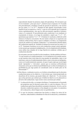 251
EL CURRÍCULO INTEGRAL
especialmente durante las primeras etapas del aprendizaje. De tal manera que
al oír el estimulo ‘¿cinco por cinco?’, emitirá la nueva respuesta: 25. O usando
otro procedimiento, enseñarle el modo de ejecutar la operación, o las razones
por las cuales 5 x 5 es 25”22
. Dejando de lado algunas inexactitudes (como
aquélla de que la respuesta es ‘nueva’; o que no se ha esperado que la respuesta
ocurra espontáneamente, sino que ha sido previamente sugerida al alumno),
vamos a lo sustancial. El procedimiento para condicionar a un estudiante es
exactamente el mismo, si en lugar de enseñarle a repetir que ‘5 x 5 = 25’,
quisiéramos que repitiera ‘5 x 5 = 27’. El alumno lo vocalizará, y habrá de recibir
entonces el refuerzo conveniente. De este modo se fijará en su organismo una
conducta verbal errónea. Pero es que lo verdadero y lo falso y su comprensión
carecen de sentido en el enfoque conductista. Y es enteramente absurdo dentro
del conductismo aquello de ‘enseñarle al alumno las razones por las cuales 5 x 5
es 25’. Semejante enseñanza ya no sería conductista, porque estaría apelando:
i) a las razones que sustentan la multiplicación, y ii) a la comprensión del estudiante,
cosas ambas muy alejadas de la ciega fijación de conductas verbales que el
conductismo describe.
En este punto conviene recordar las aleccionadoras y lúcidas palabras de Peters:
“Lo que sucede en el condicionamiento, si se lo interpreta en un sentido estricto,
es que muestra cómo cierto tipos de cosas pueden ser aprendidos, tanto si son
reacciones, como en el condicionamiento clásico, como si son actos no inteligentes,
como en el condicionamiento operante, sin que el sujeto capte que son de algún
modo ‘apropiados’ o ‘relevantes’, puesto que se construye artificialmente
situaciones en las que se elimina la posibilidad de que se utilice la inteligencia, la
posibilidad de que algo pueda ser considerado como un medio para un fin
determinado”23
.
vii) Otra falacia, y realmente excesiva, es el énfasis extraordinario que los docentes
conductistas ponen en los objetivos. A tal extremo que vienen propiciando un
desenfreno de los mismos, que puede tildarse de ‘objetivitis’. Y a tal extremo
que ya hay personas que estiman que el hablar de objetivos en la educación es
privativo del conductismo. Aquí existen varias cuestiones por señalar:
lº La educación ha sido y es siempre teleológica. Constantemente se ha guiado
por propósitos que los docentes ponen ante sí y ante los alumnos. No es el
conductismo quien haya descubierto semejante orientación. Al revés, son los
docentes conductistas quienes se han plegado en este punto a la naturaleza
de la educación y ahora fungen como sus gonfaloneros.
2º Lo que los docentes conductistas han hecho es rebajar las miras de los
maestros, induciéndoles a abandonar los fines de la educación y centrándolos
 