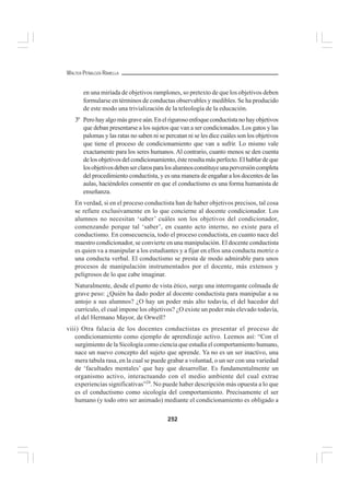 252
WALTER PEÑALOZA RAMELLA
en una miríada de objetivos ramplones, so pretexto de que los objetivos deben
formularse en términos de conductas observables y medibles. Se ha producido
de este modo una trivialización de la teleología de la educación.
3º Perohayalgomásgraveaún.Enelrigurosoenfoqueconductistanohayobjetivos
que deban presentarse a los sujetos que van a ser condicionados. Los gatos y las
palomas y las ratas no saben ni se percatan ni se les dice cuáles son los objetivos
que tiene el proceso de condicionamiento que van a sufrir. Lo mismo vale
exactamente para los seres humanos. Al contrario, cuanto menos se den cuenta
delosobjetivosdelcondicionamiento,ésteresultamásperfecto.Elhablardeque
losobjetivosdebenserclarosparalosalumnosconstituyeunaperversióncompleta
del procedimiento conductista, y es una manera de engañar a los docentes de las
aulas, haciéndoles consentir en que el conductismo es una forma humanista de
enseñanza.
En verdad, si en el proceso conductista han de haber objetivos precisos, tal cosa
se refiere exclusivamente en lo que concierne al docente condicionador. Los
alumnos no necesitan ‘saber’ cuáles son los objetivos del condicionador,
comenzando porque tal ‘saber’, en cuanto acto interno, no existe para el
conductismo. En consecuencia, todo el proceso conductista, en cuanto nace del
maestro condicionador, se convierte en una manipulación. El docente conductista
es quien va a manipular a los estudiantes y a fijar en ellos una conducta motriz o
una conducta verbal. El conductismo se presta de modo admirable para unos
procesos de manipulación instrumentados por el docente, más extensos y
peligrosos de lo que cabe imaginar.
Naturalmente, desde el punto de vista ético, surge una interrogante colmada de
grave peso: ¿Quién ha dado poder al docente conductista para manipular a su
antojo a sus alumnos? ¿O hay un poder más alto todavía, el del hacedor del
currículo, el cual impone los objetivos? ¿O existe un poder más elevado todavía,
el del Hermano Mayor, de Orwell?
viii) Otra falacia de los docentes conductistas es presentar el proceso de
condicionamiento como ejemplo de aprendizaje activo. Leemos así: “Con el
surgimiento de la Sicología como ciencia que estudia el comportamiento humano,
nace un nuevo concepto del sujeto que aprende. Ya no es un ser inactivo, una
mera tabula rasa, en la cual se puede grabar a voluntad, o un ser con una variedad
de ‘facultades mentales’ que hay que desarrollar. Es fundamentalmente un
organismo activo, interactuando con el medio ambiente del cual extrae
experiencias significativas”24
. No puede haber descripción más opuesta a lo que
es el conductismo como sicología del comportamiento. Precisamente el ser
humano (y todo otro ser animado) mediante el condicionamiento es obligado a
 
