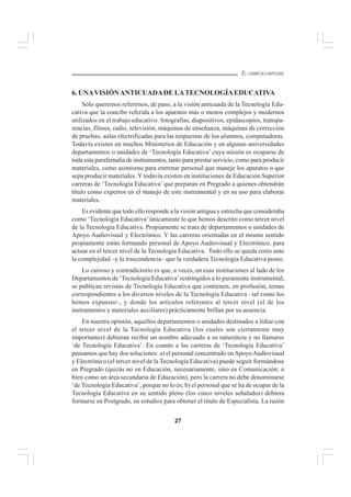27
EL CURRÍCULO INTEGRAL
6. UNAVISIÓNANTICUADADE LATECNOLOGÍAEDUCATIVA
Sólo queremos referirnos, de paso, a la visión anticuada de la Tecnología Edu-
cativa que la concibe referida a los aparatos más o menos complejos y modernos
utilizados en el trabajo educativo: fotografías, diapositivos, epidascopios, transpa-
rencias, filmes, radio, televisión, máquinas de enseñanza, máquinas de corrección
de pruebas, aulas electrificadas para las respuestas de los alumnos, computadoras.
Todavía existen en muchos Ministerios de Educación y en algunas universidades
departamentos o unidades de ‘Tecnología Educativa’ cuya misión es ocuparse de
toda esta parafernalia de instrumentos, tanto para prestar servicio, como para producir
materiales, como asimismo para entrenar personal que maneje los aparatos o que
sepa producir materiales. Y todavía existen en instituciones de Educación Superior
carreras de ‘Tecnología Educativa’ que preparan en Pregrado a quienes obtendrán
título como expertos en el manejo de este instrumental y en su uso para elaborar
materiales.
Es evidente que todo ello responde a la visión antigua y estrecha que consideraba
como ‘Tecnología Educativa’ únicamente lo que hemos descrito como tercer nivel
de la Tecnología Educativa. Propiamente se trata de departamentos o unidades de
Apoyo Audiovisual y Electrónico. Y las carreras orientadas en el mismo sentido
propiamente están formando personal de Apoyo Audiovisual y Electrónico, para
actuar en el tercer nivel de la Tecnología Educativa. Todo ello se queda corto ante
la complejidad –y la trascendencia– que la verdadera Tecnología Educativa posee.
Lo curioso y contradictorio es que, a veces, en esas instituciones al lado de los
Departamentos de ‘Tecnología Educativa’restringidos a lo puramente instrumental,
se publican revistas de Tecnología Educativa que contienen, en profusión, temas
correspondientes a los diversos niveles de la Tecnología Educativa –tal como los
hemos expuesto–, y donde los artículos referentes al tercer nivel (el de los
instrumentos y materiales auxiliares) prácticamente brillan por su ausencia.
En nuestra opinión, aquellos departamentos o unidades destinados a lidiar con
el tercer nivel de la Tecnología Educativa (los cuales son ciertamente muy
importantes) debieran recibir un nombre adecuado a su naturaleza y no llamarse
‘de Tecnología Educativa’. En cuanto a las carreras de ‘Tecnología Educativa’
pensamos que hay dos soluciones: a) el personal concentrado enApoyoAudiovisual
y Electrónico (el tercer nivel de la Tecnología Educativa) puede seguir formándose
en Pregrado (quizás no en Educación, necesariamente, sino en Comunicación; o
bien como un área secundaria de Educación), pero la carrera no debe denominarse
‘de Tecnología Educativa’, porque no lo es; b) el personal que se ha de ocupar de la
Tecnología Educativa en su sentido pleno (los cinco niveles señalados) debiera
formarse en Postgrado, en estudios para obtener el título de Especialista. La razón
 