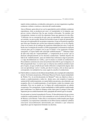 253
EL CURRÍCULO INTEGRAL
repetir ciertas conductas, es reducido a ente pasivo, en cuyo organismo se graban
conductas verbales o motrices a decisión del condicionador.
Aún en Skinner, quien dota al ser con la capacidad de emitir múltiples conductas
espontáneas, éstas se producen por azar y el manipulador (o la máquina, que
provee ciertos refuerzos) fija las que resulten reforzadas. No pueden, por
consiguiente, tomarse en serio las siguientes líneas que aparecen en otra obra:
“Coherente con su concepción de que, para ser aprendida, una respuesta debe
ser emitida y no provocada, Skinner ha insistido en que el sujeto de aprendizaje
tiene que ser responsable de sus propias respuestas, lo que en la práctica significa
que tiene que formular por escrito una respuesta completa, en vez de elegirla,
como en un menú, de un catálogo de respuestas elaboradas por otros. Luego de
hecho esto, la máquina de enseñar o el libro programado le mostrarán la respuesta
correcta para que la compare con la que él emitió; si las respuestas resultan
semejantes, el sujeto habrá sido reforzado simbólicamente”25
. Debemos dejar
de lado estas ideas de ‘responsabilidad’, y ‘comprensión de lo escrito’ que se
deslizan subrepticiamente en los docentes conductistas. También dejemos de
lado lo de ‘simbólicamente’, pues un símbolo hace referencia a algo no presente
o a algo decididamente no visible, y por lo mismo es extraño al conductismo.
Prescindamos asimismo de cierta inexactitud al describir lo que la máquina o el
libro programado hace. Lo real es que se refuerza una conducta emitida al azar
por el sujeto, sin que se halle de por medio reflexión o comprensión alguna. Que
esto sea aprendizaje ‘activo’ resulta, por decir lo menos, sólo un deseo que no
corresponde a la realidad de las cosas según la concibe el conductismo.
ix)Todolodichoseconectaconotrafalaciamásprofunda,estavezpropiadelconductismo
mismo.Sialmenosunapersona,elHermanoMayor(oFrazier,elgranmanipulador
de Walden Two, la novela-documento de Skinner)26
tiene sus objetivos claros y
somete a condicionamiento a todos los demás seres, esto rompería el esquema
sustancial del condicionamiento, en cuanto habría una persona, una solamente, que
escaparía, ella sí, al condicionamiento, el cual domina a todos los restantes seres
animados. Pero eso no puede ser. La lógica del condicionamiento no admite
excepciones. Por consiguiente, el gran manipulador se halla también condicionado
para condicionar. Los objetivos tampoco serán claros para él, porque le han sido
impuestos por un condicionamiento sutil y apropiado del entorno que lo circunda.
En este punto se inserta la paradoja deTownes. El descubrimiento de que existen
conductas condicionadas en los seres animados no sería el mérito de Pavlov, ni
de Watson, ni de Skinner. Todos ellos se encontraron condicionados para llegar
a señalarlas. Las expresiones contenidas en sus libros (meras conductas verbales)
estuvieron inexorablemente determinadas por estímulos o por refuerzos
específicos que les impusieron formular esa doctrina.
 