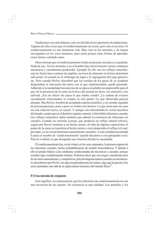 254
WALTER PEÑALOZA RAMELLA
Finalicemos con otras falacias, esta vez del lado de los opositores al conductismo.
Algunos de ellos creen que el condicionamiento no existe, pero esto es un error. El
condicionamiento es una fenómeno real. Muy real en los animales y de menor
envergadura en los seres humanos, pues éstos poseen otras formas de aprender,
como hemos señalado antes.
Otros estiman que el condicionamiento resulta un proceso mecánico y causalista.
Nada de eso. En los animales y en el hombre hay efectivamente ciertas conductas
mecánicas y causalmente producidas. Ejemplo de ello son los reflejos naturales:
una luz fuerte hace contraer las pupilas; un trozo de alimento en la boca determina
salivación; la comida en el estómago da lugar a la segregación del jugo gástrico,
etc. Pero cuando Pavlov descubrió que los sonidos de los pasos de su ayudante
despertaban la salivación del perro con el que experimentaba, quedó pasmado.
Adherido a la mentalidad mecanicista de su época resultaba incomprensible para él
que sin la presencia de la carne en la boca del animal (es decir, sin estímulo), éste
salivará. ¡Era un efecto sin causa lo que estaba viendo! ¡La cadena de eventos
causalmente relacionados se rompía en este punto! Lo que observaba parecía
absurdo. Mas Pavlov, hombre de acendrado espíritu científico, y no cerrado seguidor
de preconcepciones, poco a poco se rindió a los hechos. Lo que tenía ante sus ojos
era una relación nueva, no causal. Y aunque esto derrumbaba la visión mecánica
del mundo, aceptó que en el dominio orgánico animal, si bien había relaciones causales
(los reflejos naturales), había también que admitir la existencia de relaciones no
causales. Cuando un estímulo (causa), que producía un reflejo natural (efecto),
seguía por breves instantes a un hecho neutro, al cabo de algunas repeticiones el
poder de la causa se transfería al hecho neutro y éste despertaba el reflejo (el cual,
por tanto, ya no era un fenómeno naturalmente causado). A esta realidad encontrada
le puso el nombre de ‘condicionamiento’ (puede discutirse si era apropiado o no).
Pero lo evidente es que designaba una relación allende la causalidad.
El condicionamiento fue, en tal virtud, en los seres animados, la primera ruptura de
las relaciones causales, hecho indudablemente de notable trascendencia. Y debido a
ello no puede tildarse a las conductas condicionadas de mecánicas y causales, porque
resultan algo completamente distinto. Podemos decir que son ciegas, manifestaciones
deunciertoautomatismo,ycompulsivas,perodeningunamaneracausalesnimecánicas.
LodescubiertoporPavloveraalgoinesperadamentenovedoso,algoquehapuestoalos
seres animados más allá de la rígida trama mecánica del mundo físico27
.
F) Una mirada de conjunto
Esto significa, en consecuencia, que las relaciones de condicionamiento no son
una invención de sus autores. Su existencia es una realidad. Los animales y los
 