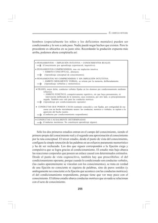 255
EL CURRÍCULO INTEGRAL
hombres (especialmente los niños y los deficientes mentales) pueden ser
condicionados y lo son a cada paso. Nadie puede negar hechos que existen. Pero lo
procedente es ubicarlos en su justo sitio. Recordando la gradación expuesta más
arriba, podemos ahora completarla así:
Sólo los dos primeros estadios entran en el campo del conocimiento, siendo el
primero propio del conocimiento real y el segundo una aproximación al conocimiento
por la ruta conceptual. El tercer estadio, desde el punto de vista del conocimiento,
configura la simple retención de las palabras en un esfuerzo puramente memorístico
y ha de ser rechazado. Los dos que siguen corresponden a la fijación ciega y
compulsiva que se logra gracias al condicionamiento. El estadio más bajo abarca
las reacciones corporales que poseen un enlace causal con determinados estímulos.
Desde el punto de vista cognoscitivo, también hay que proscribirlos: el del
condicionamiento operante, porque cuando lo condicionado son conductas verbales,
(las cuales aparentemente se vinculan con los conocimientos), se trata en verdad
de una fijación no consciente ni siquiera de palabras, sino de puros sonidos (y
análogamente no consciente es la fijación que acontece con las conductas motrices);
el del condicionamiento respondiente, porque tiene que ver muy poco con el
conocimiento. El último estadio abarca conductas motrices que en nada se relacionan
con el acto de conocimiento.
• PENSAMIENTOS COMPRENDIDOS, mas sin impleción intuitiva
= ÁMBITO CONCEPTUAL, abstracto.
(Aprendizaje conceptual de conocimientos).
→
• CONDUCTAS CAUSALMENTE DETERMINADAS
(Conductas mecánicas: No constituyen aprendizaje alguno).
→
• PENSAMIENTOS + IMPLECIÓN INTUITIVA = CONOCIMIENTOS REALES
(Conocimiento por aprendizaje experiencial, inquisitivo).
• PENSAMIENTOS NO COMPRENDIDOS Y SIN IMPLECIÓN INTUTITIVA
= ÁMBITO MERAMENTE VERBAL, se retiene por la memoria, deliberadamente.
(Aprendizaje verbalista y memorístico).
→
→
→
• FRASES, mejor dicho, conductas verbales fijadas en los alumnos por condicionamiento mediante
refuerzos.
= ÁMBITO FONÉTICO, compulsivamente repetitivo, sin que haya pensamiento, ni
intervención deliberada de la memoria, cuya existencia, por otro lado, es principistamente
negada. También esto vale para las conductas motrices.
(Aprendizaje por condicionamiento operante)
• CONDUCTAS QUE POSEEN CAUSA (estímulo conocido) y son fijadas, por contiguidad de esa
causa con un hecho inicialmente neutro: las conductas, motrices o verbales, se repiten a la
aparición del hecho neutro.
(Conductas por condicionamiento respondiente)
→
 