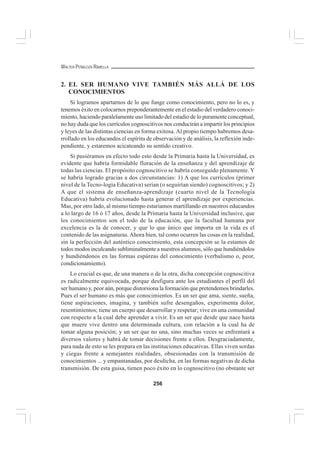 256
WALTER PEÑALOZA RAMELLA
2. EL SER HUMANO VIVE TAMBIÉN MÁS ALLÁ DE LOS
CONOCIMIENTOS
Si logramos apartarnos de lo que funge como conocimiento, pero no lo es, y
tenemos éxito en colocarnos preponderantemente en el estadio del verdadero conoci-
miento, haciendo paralelamente uso limitado del estadio de lo puramente conceptual,
no hay duda que los currículos cognoscitivos nos conducirán a impartir los principios
y leyes de las distintas ciencias en forma exitosa. Al propio tiempo habremos desa-
rrollado en los educandos el espíritu de observación y de análisis, la reflexión inde-
pendiente, y estaremos acicateando su sentido creativo.
Si pusiéramos en efecto todo esto desde la Primaria hasta la Universidad, es
evidente que habría formidable floración de la enseñanza y del aprendizaje de
todas las ciencias. El propósito cognoscitivo se habría conseguido plenamente. Y
se habría logrado gracias a dos circunstancias: 1) A que los currículos (primer
nivel de la Tecno-logía Educativa) serían (o seguirían siendo) cognoscitivos; y 2)
A que el sistema de enseñanza-aprendizaje (cuarto nivel de la Tecnología
Educativa) habría evolucionado hasta generar el aprendizaje por experiencias.
Mas, por otro lado, al mismo tiempo estaríamos martillando en nuestros educandos
a lo largo de 16 ó 17 años, desde la Primaria hasta la Universidad inclusive, que
los conocimientos son el todo de la educación, que la facultad humana por
excelencia es la de conocer, y que lo que único que importa en la vida es el
contenido de las asignaturas.Ahora bien, tal como ocurren las cosas en la realidad,
sin la perfección del auténtico conocimiento, esta concepción se la estamos de
todos modos inculcando subliminalmente a nuestros alumnos, sólo que hundiéndolos
y hundiéndonos en las formas espúreas del conocimiento (verbalismo o, peor,
condicionamiento).
Lo crucial es que, de una manera o de la otra, dicha concepción cognoscitiva
es radicalmente equivocada, porque desfigura ante los estudiantes el perfil del
ser humano y, peor aún, porque distorsiona la formación que pretendemos brindarles.
Pues el ser humano es más que conocimientos. Es un ser que ama, siente, sueña,
tiene aspiraciones, imagina, y también sufre desengaños, experimenta dolor,
resentimientos; tiene un cuerpo que desarrollar y respetar; vive en una comunidad
con respecto a la cual debe aprender a vivir. Es un ser que desde que nace hasta
que muere vive dentro una determinada cultura, con relación a la cual ha de
tomar alguna posición; y un ser que no una, sino muchas veces se enfrentará a
diversos valores y habrá de tomar decisiones frente a ellos. Desgraciadamente,
para nada de esto se les prepara en las instituciones educativas. Ellas viven sordas
y ciegas frente a semejantes realidades, obsesionadas con la transmisión de
conocimientos ... y empantanadas, por desdicha, en las formas negativas de dicha
transmisión. De esta guisa, tienen poco éxito en lo cognoscitivo (no obstante ser
 