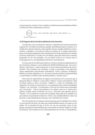 257
EL CURRÍCULO INTEGRAL
su preocupación central) y éxito completo en deformar la personalidad de millares
y millares de niños, adolescentes y jóvenes.
A) El impacto del currículo tradicional en los docentes
Los docentes van a la institución ‘educativa’ imbuidos de la misma concepción
cognoscitiva. Se hallan de antemano ganados definidamente para no educar, en el
sentido de no prestar atención a todas aquellos terrenos situados allende los conoci-
mientos; y ganados a veces para no educar ni siquiera en el campo cognoscitivo
(pues se encuentran dispuestos a dar conocimientos en forma memorística, o también
en forma conductista). Y acuden así a sus labores, pues ellos fueron de esa manera
preparados en las universidades, con un blanco total en sus mentes para lo
extracognoscitivo y una dependencia total de los conocimientos.
Es cierto que de los labios para afuera no vacilan en declarar (singularmente en
las ceremonias solemnes y en la celebración del Día del Maestro) que ‘una cosa es
educar y otra instruir’, y que los docentes ‘no somos meros transmisores de conoci-
mientos’. Pero terminan esos momentos y luego se presentan en las aulas para
seguir impartiendo conocimientos matemáticos, físicos, químicos, biológicos,
históricos, sociales, lingüísticos, etc. ¿Es que los maestros tenemos la mente dividida
y no percibimos el abismo entre nuestras palabras y nuestros actos?
Esta suerte de esquizofrenia se ampara con frecuencia en la excusa de que la
educación debe ser ‘objetiva’y que lo único ‘objetivo’son los conocimientos. Todo
lo demás resulta, en más o en menos, ‘subjetivo’, y debe ser erradicado de la
educación. Al razonar (o irrazonar) así, no se percatan de que están confundiendo
‘objetivo’ con ‘universal’. Los principios y leyes de las ciencias son (o pretenden
ser) ‘universales’. Todo lo que pertenece a la cultura y que no es ciencia (arte,
política, religión, moral, economía, etc.) no es ‘universal’, por supuesto, pero es
‘objetivo’, en el sentido de ser parte de la realidad, sobre todo de la realidad en la
que estamos necesariamente inmersos. Frente a esa realidad debemos tomar una
posición, y para tomarla hemos de poseer una vislumbre de la misma.
Pero los profesores en inmensa mayoría piensan que la totalidad de la cultura
es una colección de obras y de ideas que están alrededor nuestro, las cuales no nos
atañen. No se percatan de que, al revés, nos son tan necesarias como el aire,
porque constituyen la personalidad que como pueblo nos hemos forjado a lo largo
de la historia. Sin contacto con esa cultura planeamos en el vacío; y si la perdemos,
ÉTICA ARTE RELIGIÓN ORG. SOCIAL ORG. POLÍTICA etc.
Posición Cognoscitiva
CIENCIA
 