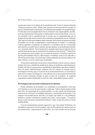 258
WALTER PEÑALOZA RAMELLA
caemos por entero en el abismo de la autodestrucción. Como lo expresa Eduardo
Vásquez con preciso verbo: “Puede, pues, buscarse el alma nacional en lo propio, lo
que nos informa desde el nacimiento y nos diferencia de cualquier otro grupo humano.
El individuo está sumergido dentro de ese elemento vital, imperceptible, inasible,
pero que lo penetra por todas partes constituyendo su esencia más íntima. A su vez,
ese elemento vital es reproducido por la acción, por el comportamiento, por la
producción de cada uno de nosotros. No existiríamos culturalmente sin ese ‘elemento
vital’ que nos forma, pero tampoco dicho elemento vital existiría sin nuestra actividad.
El hombre a la vez que es engendrado o constituido por su ‘medio’ o su ambiente
cultural engendra o constituye ese ambiente. Los hombres sólo no se acomodan
pasivamente a su medio físico o natural, sino que tampoco se acomodan pasivamente
a su ‘elemento cultural’. En el mundo de los animales nunca hay revolución. En ese
sentido puede decirse que en el mundo de los animales no hay historia”28
. El profesor,
por consiguiente, para cumplir con su misión de maestro y contribuir a preservar
nuestra personalidad colectiva, debe forjarse, él también, como un ser educado; y
sólo alcanzará tal status si él mismo hace enlace profundo con nuestra cultura y con
otras culturas y con los valores que las presiden.
Al encerrarse dentro del círculo de los conocimientos y de las ciencias y desen-
tenderse del vasto y multiforme mundo de la cultura, los profesores están despersona-
lizando a las nuevas generaciones y ahondando la dependencia que dicen combatir.
Pues los países industrializados subrayan ante los nuestros la trilogía ciencia-
tecnología-economía, que es lo que les da su actual preeminencia. La economía se
nutre de los avances tecnológicos, y éstos derivan en su mayor parte del desarrollo
de la ciencia. Semejante trilogía es, pues, la base de su poderío. Al aceptarla
ciegamente estamos admitiendo su estilo de vida y aniquilando nuestros estilos.
B) El impacto del currículo tradicional en los alumnos
Puede calificarse de devastador. Los estudiantes se acostumbran a creer que
el ser humano es un ser de conocimiento y nada más. Todo lo demás pierde sentido
para ellos. Se desarraigan de su propio pueblo y en este sentido las instituciones
educativas se convierten en entidades alienantes, y destructoras de lo propio. Casi
ninguna Universidad presta atención a la lengua que habla ni a los problemas
históricos, sociales, económicos y políticos de su país –y de su región–. Y cuando lo
hacen, es para favorecer una posición foránea, a saber, la del marxismo y/o la del
neoliberalismo.
Con este entrenamiento mental cognoscitivo que viene desde la Primaria y la
Secundaria y persiste en la Universidad, y que es reforzado por los medios masivos
de comunicación –especialmente la televisión– no es de extrañar que los jóvenes
 