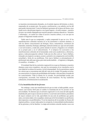 259
EL CURRÍCULO INTEGRAL
se muestren crecientemente alienados, en el sentido riguroso del término, es decir,
enajenados de su propio país. Sus gustos y preferencias y sus anhelos son las del
gran poder internacional. Como los bárbaros germanos de la época de Roma, cuyo
sueño era la vida del gran imperio o en el gran imperio –el estilo romano–, nuestros
jóvenes van siendo empujados por nuestros propios sistemas educativos –formales
e informales–, en cuanto les vedan el acceso a nuestra cultura, a ver con ojos no
propios el fulgurante mundo exterior.
Nadie ama lo que no comprende; y nadie comprende lo que no vive. Si las
manifestaciones culturales nuestras no se las mostramos a nuestros alumnos, si
sólo les damos conocimientos de biología, física, matemáticas, resistencia de
materiales, anatomía, fisiología, edafología, nutrición animal, etc. (que son universales
o casi universales), y nada más, jamás amarán lo nuestro y llegarán a ser exiliados
en su propio país y en el subcontinente. Y si tampoco los acercamos a las
manifestaciones culturales de la humanidad, serán seres academistas y abstractos,
ajenos a toda preocupación cultural. Cada uno de ellos será un “nuevo bárbaro,
retrasado con respecto a su época, arcaico y primitivo en comparación con la terrible
actualidad y fecha de sus problemas. Este nuevo bárbaro es principalmente el
profesional, más sabio que nunca, pero más inculto también ... el ingeniero, el abogado,
el científico, el médico ...”29
.
El resultado final de los currículos cognoscitivos es que no formamos a nuestros
alumnos como seres completos, sino que los cercenamos al no vincularlos con la
tota-lidad de la cultura (la nuestra y la de la humanidad). No les permitimos captar
los valores que se encuentran más allá del valor de la verdad. No pueden avizorar,
en consecuencia, la riqueza de posibilidades del hombre: sólo perciben el mundo de
los conocimientos. Todo lo demás les es cerrado. Su personalidad resulta, por
consiguiente, recortada. Son muñones de seres humanos. No hay realmente
culturación, ni hominización ni socialización.
C) La insatisfacción de los jóvenes
Sin embargo, como una manifestación de que no todo se halla perdido, encon-
tramos cual terreno fértil para el cambio la insatisfacción de los jóvenes en las
universidades. No diremos que el currículo cognoscitivo es la causa de toda aquella
insatisfacción,perosíqueesunodesusmotivos.Losjóvenesuniversitarios,poseedores
de mayor contacto con la vida, apercibidos de una serie de problemas que quizás
antes, con menor edad, se les escapaban, sienten que ni la Universidad ni sus profesores
dan respuestas a esa problemática. Viven las injusticias de la sociedad, las fisuras del
régimen político, ven por todas partes la corrupción, la inmoralidad enseñoreándose
de las personas y de las familias. La etapa universitaria coincide muchas veces con
 
