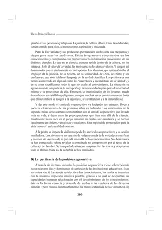 260
WALTER PEÑALOZA RAMELLA
grandescrisispersonalesyreligiosas.Lajusticia,labelleza,elbien,Dios,lasolidaridad,
tienen sentido para ellos, al menos como aspiración y búsqueda.
Pero la Universidad y sus profesores permanecen sordos ante sus preguntas y
ciegos para aquellos problemas. Están íntegramente concentrados en los
conocimientos y cumpliendo con proporcionar la información proveniente de las
distintas ciencias. Lo que no es ciencia, aunque resida dentro de la cultura, no les
interesa. Sólo el valor de la verdad les preocupa; no los demás valores. Y surgen así
dos mundos que en cierto modo se contraponen. Los alumnos, que quieren hablar el
lenguaje de la justicia, de la belleza, de la solidaridad, de Dios, del bien; y los
profesores, que sólo hablan el lenguaje de la verdad científica. Los profesores nos
hemos convertido en algo así como los ‘sacerdotes y sacerdotisas de la verdad’, y
en su altar sacrificamos todo lo que no atañe al conocimiento. La situación se
agrava cuando la injusticia, la corrupción y la inmoralidad reptan por la Universidad
misma y se posesionan de ella. Entonces la insatisfacción de los jóvenes puede
desembocar en estallidos peligrosos; aunque muchas veces constatamos con dolor
que ellos también se acogen a la injusticia, a la corrupción y a la inmoralidad.
Y de este modo el currículo cognoscitivo va haciendo sus estragos. Poco a
poco la efervescencia de los primeros años va cediendo. Los estudiantes de la
segunda mitad de las carreras se mimetizan con el sentido cognoscitivo que invade
toda su vida, y dejan atrás las preocupaciones que iban más allá de la ciencia.
Finalmente hasta caen en el juego reinante en ciertas universidades y se tornan
igualmente en cínicos, ventajistas y tracaleros. Una espléndida preparación para la
vida ‘normal’ en la realidad exterior.
A la postre se impone la visión miope de los currículos cognoscitivos y su acción
mutiladora. Los jóvenes ya no ven sino la esfera cerrada de la verdades científicas
y carecen de vivencia de lo que está más allá de los conocimientos. Sus horizontes
se han estrechado. Ahora revelan su enraizada no comprensión por el resto de la
cultura y del hombre. Se han quedado sólo con una parcelita: la ciencia, y desprecian
todo lo demás. Nace así la soberbia de los mutilados.
D) La pertinacia de la posición cognoscitiva
A través de diversas variantes la posición cognoscitiva viene sobreviviendo
hasta nuestros días y dominando el currículo de las instituciones educativas. Esas
variantes son: i) La escueta restricción a los conocimientos, los cuales se imparten
con la máxima impleción intuitiva posible, gracias a lo cual se despiertan las
capacidades humanas relacionadas con el descubrimiento de los conocimientos:
ésta es la forma correcta y deseable de arribar a las verdades de las diversas
ciencias (pero resulta, lamentablemente, la menos extendida de las variantes). ii)
 
