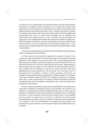 261
EL CURRÍCULO INTEGRAL
La restricción a los conocimientos, pero proporcionados en forma exclusivamente
conceptual, sin impleción intuitiva ninguna (es una variante que muestra cierta
frecuencia). iii) La restricción a los conocimientos, los cuales son impartidos como
simple entrega de enunciados de principios, leyes y fórmulas, para que los alumnos
los retengan memorísticamente (o peor aún, como conjuntos fonéticos fijados por
condicionamiento): ésta es la variante más extendida y que en realidad no da
conocimientos de ninguna manera. iv) Los currículos que dan prioridad a lo
cognoscitivo, mas condescienden a admitir otras experiencias allende lo cognoscitivo,
distorsionándolas, no obstante, en cuanto las presentan a los alumnos bajo la forma
de conocimientos: ésta es la variante perversa de la posición cognoscitiva. v) Los
currículos que comprenden todas las experiencias posibles, pero llamándolas a todas
‘conocimientos’.
Como las tres primeras han sido explicadas suficientemente en lo que precede,
vamos a ocuparnos de las dos últimas.
La forma perversa de la posición cognoscitiva consiste en aceptar lo no
cognoscitivo, pero retorciéndolo con el fin de que ingrese en el currículo como algo
cognoscitivo. Por ejemplo, se conviene en que el arte es muy importante para la
formación de los alumnos y entonces se incluye un curso de Historia del Arte o de
Educación Estética en el currículo. El profesor da sus lecciones, asigna pruebas y
tomas exámenes de la materia. En esos exámenes los alumnos deben recordar lo
que el profesor les ha enseñado y lo que por su cuenta han leído. Todo toma
palpablemente un sesgo cognoscitivo. No se trata de vivir y de sentir el arte; la
preocupación de los alumnos se reduce a resolver cuestiones como éstas: ¿es
verdadero o falso que Rafael fue contemporáneo de Miguel Ángel? ¿Es verdadero
o falso que Donatello modeló un David? ¿Es verdadero o falso que el arte gótico
posee tales y cuales características? El sentido veritacional de dichas cuestiones
nos patentiza que el arte ha perdido su naturaleza de tal y se ha convertido en un
conjunto de conocimientos.
O bien se capta la necesidad de que los jóvenes aprehendan los principios éticos
y para ello se establece la asignatura de Ética, con su profesor, sus lecciones y sus
exámenes. Se procura que los alumnos obtengan buenas notas en el curso, pero no
interesa si en realidad los jóvenes ponen en práctica los principios éticos o se abstienen
de hacerlo o si, por el contrario, incurren en actos contra la ética. Se ha cumplido
con incorporar la asignatura al currículo, el profesor ha desarrollado
escrupulosamente sus clases, ya la ética ‘es parte de’ la formación de los estudiantes.
Y no importa si todo se ha trasformado en un magma de conocimientos y de
prescripciones que los alumnos se esfuerzan por retener a fin de poder pasar en los
exámenes.
 