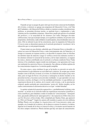 262
WALTER PEÑALOZA RAMELLA
O puede ser que se juzgue de gran valor que los jóvenes conozcan las bondades
del civismo, y entonces se agrega una asignatura de Educación Cívica, o de Vida
del Ciudadano, o de Educación Política, donde se exponen sesudas consideraciones
políticas, se presentan diversas teorías, se analizan leyes y reglamentos y todo
culmina con los consabidos exámenes. Ahora bien, puede que gracias a la seriedad
del profesor y a la tenacidad de los alumnos casi todos obtengan elevadas
calificaciones, mas que al propio tiempo, en su quehacer cotidiano, los jóvenes sean
prepotentes, intolerantes, nada solidarios ni participantes, desconsiderados unos con
otros. Ello no alterará la paz de las conciencias, pues la asignatura de Educación
Cívica (o como se denomine) puesta en el currículo proclama la ‘excelencia’ de la
educación que se está proporcionando.
O para tomar un caso distinto, admitido que el bienestar físico es deseable, se
coloca un curso de Educación Física, o más concretamente aún, de Natación y el
tiempo se consume en exponer teorías y en describir la manera cómo se efectúan
los distintos tipos de natación. Luego se verifica a través de exámenes escritos si
los alumnos retienen lo esencial de las teorías y de los tipos natatorios, se asignan
las notas y ¡hemos contribuido con el currículo a su buena condición física! Nada
interesa si los estudiantes siguen siendo tan enclenques y tan ignorantes de lo que
son realmente los ejercicios físicos o la natación. Sus cabezas se hallan repletas de
los conocimientos respectivos. La misión quedó cumplida.
En estos casos y otros similares lo que se ha hecho es convertir en series de
conocimientos lo que debieran ser actividad real y práctica. Se acepta que existen
mundos como el del arte, la moral, el civismo, la condición del cuerpo (y hay otros
más), pero en lugar de llevar a los jóvenes a sumergirse en dichos mundos se les
presentan teorías y lecciones acerca de tales realidades. Lo que aprenden son esas
lecciones y teorías, sin llegar a vivir las realidades pertinentes. Lo que debiera ser
experiencia directa de lo estético, de lo moral o del civismo, o de la ejercitación
corporal, queda sustituido por conocimientos ‘acerca de’ dichos mundos, en los
cuales conocimientos la dicotomía decisiva es el par ‘verdad-falsedad’.
La quinta variante de la posición cognoscitiva –y probablemente la última y más
reciente– es incluir en el currículo todas las experiencias necesarias (científicas y
extra-científicas), pero dándoles a todas el nombre de ‘conocimientos’. Semejante
tesis, que puede calificarse de ‘pancognoscitiva’, fue expuesta en el libro Education
and the Structure of Knowledge, libro compilado por Stanley Elam, que apareció
en 1964, en Chicago30
. Según los autores allí reunidos (a quien sirve de emblema
Phillips Phenix con su trabajo La Arquitectónica del Conocimiento), entrar, por
ejemplo, en el mundo de la música y de la danza es conocer la música y la danza;
ingresar en el mundo de lo ético es conocer lo ético; y lo mismo sucesivamente en
los otros campos valorativos. Phenix declara que hay seis tipos de conocimiento:
 