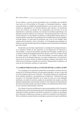 28
WALTER PEÑALOZA RAMELLA
de esto último es que los jóvenes procedentes de la secundaria que estudiasen
cinco años en la Universidad, en Pre-grado, en Tecnología Educativa –aunque
estuvieran dentro la verdadera Tecnología Educativa, con sus cinco niveles–, jamás
estarían en capacidad de ir al sistema educativo para orientar a los profesores
acerca del currículo, los diseños de los componentes del currículo, el uso de
instrumentos y materiales auxiliares, los sistemas de enseñanza-aprendizaje y las
delicadas cuestiones relativas a la evaluación. Pues quienes jamás han vivido en el
sistema educativo, ni han lidiado con alumnos, ni desarrollado materia alguna, ni
experimentado la atmósfera ni los problemas de la realidad educacional no pueden,
en modo alguno, ser guías para los profesores que viven en esa realidad. Tales
estudios han de ubicarse, como se ha dicho, en el Postgrado para graduados en
Educación que hayan tenido experiencia de algunos años en la docencia e inclinación
por estos asuntos.
Puede haber, por otro lado, departamentos o unidades de Tecnología Educativa,
en el auténtico sentido de esta expresión, en los Ministerios de Educación y
universidades, a cargo de especialistas egresados del Post-grado, siempre que no
se erijan en instancias desligadas del proceso educativo real. Por eso hemos usado
el vocablo ‘pueden’ y no ‘deben’. En las universidades, en nuestra opinión, estas
fun-ciones de la Tecnología Educativa, en cuanto orientaciones a los profesores
acerca de los diversos niveles de dicha Tecnología, debieran estar dentro de la
esfera de las Comisiones Centrales de Currículo y Mejoramiento Académico, así
como de las Comisiones similares en cada carrera.
7. LA PRESCINDENCIA DE LA CONCEPCIÓN DE LA EDUCACIÓN
Los tecnólogos de la educación conductistas acostumbran examinar diversos
asuntos de la Tecnología Educativa de una manera rapsódica, sin que se sepa cuál
es el hilo conductor que los une. Para ellos, “Tecnología Educativa es la aplicación
de los métodos científicos a los problemas de la Educación.” Definición tan vaga
convierte a la Tecnología Educativa en un cajón de sastre en el que múltiples
problemas, sin orden ni concierto, pueden ser acumulados sólo porque es posible
aplicarles determinados conocimientos científicos. Esto contrasta con la presentación
que hemos efectuado, donde se percibe la unidad y el encadenamiento de los temas,
en una estructura perfectamente coherente.
En el fondo, la razón de tal diferencia es que nosotros partimos de la Concepción
de la Educación y del reconocimiento de que la Tecnología Educativa es un conjunto
ordenado de medios para hacer real dicha concepción. En cambio, los tecnólogos
de la educación conductistas no toman en cuenta la Concepción de la Educación.
Ellos se instalan en un puro dominio tecnológico y parecen creer que los problemas
 