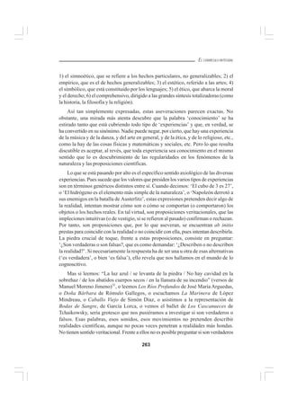263
EL CURRÍCULO INTEGRAL
1) el simnoético, que se refiere a los hechos particulares, no generalizables; 2) el
empírico, que es el de hechos generalizables; 3) el estético, referido a las artes; 4)
el simbólico, que está constituido por los lenguajes; 5) el ético, que abarca la moral
y el derecho; 6) el comprehensivo, dirigido a las grandes síntesis totalizadoras (como
la historia, la filosofía y la religión).
Así tan simplemente expresadas, estas aseveraciones parecen exactas. No
obstante, una mirada más atenta descubre que la palabra ‘conocimiento’ se ha
estirado tanto que está cubriendo todo tipo de ‘experiencias’ y que, en verdad, se
ha convertido en su sinónimo. Nadie puede negar, por cierto, que hay una experiencia
de la música y de la danza, y del arte en general, y de la ética, y de lo religioso, etc.,
como la hay de las cosas físicas y matemáticas y sociales, etc. Pero lo que resulta
discutible es aceptar, al revés, que toda experiencia sea conocimiento en el mismo
sentido que lo es descubrimiento de las regularidades en los fenómenos de la
naturaleza y las proposiciones científicas.
Lo que se está pasando por alto es el específico sentido axiológico de las diversas
experiencias. Pues sucede que los valores que presiden los varios tipos de experiencias
son en términos genéricos distintos entre sí. Cuando decimos: ‘El cubo de 3 es 27’,
o ‘El hidrógeno es el elemento más simple de la naturaleza’, o ‘Napoleón derrotó a
sus enemigos en la batalla de Austerlitz’, estas expresiones pretenden decir algo de
la realidad, intentan mostrar cómo son o cómo se comportan (o comportaron) los
objetos o los hechos reales. En tal virtud, son proposiciones veritacionales, que las
impleciones intuitivas (o de vestigio, si se refieren al pasado) confirman o rechazan.
Por tanto, son proposiciones que, por lo que aseveran, se encuentran ab initio
prestas para coincidir con la realidad o no coincidir con ella, pues intentan describirla.
La piedra crucial de toque, frente a estas proposiciones, consiste en preguntar:
‘¿Son verdaderas o son falsas?, que es como demandar: ‘¿Describen o no describen
la realidad?’. Si necesariamente la respuesta ha de ser una u otra de esas alternativas
(‘es verdadera’, o bien ‘es falsa’), ello revela que nos hallamos en el mundo de lo
cognoscitivo.
Mas si leemos: “La luz azul / se levanta de la piedra / No hay cavidad en la
sobrehaz / de los abatidos cuerpos secos / en la llanura de su incendio” (versos de
Manuel Moreno Jimeno)31
, o leemos Los Ríos Profundos de José María Arguedas,
o Doña Bárbara de Rómulo Gallegos, o escuchamos La Marinera de López
Mindreau, o Caballo Viejo de Simón Díaz, o asistimos a la representación de
Bodas de Sangre, de García Lorca, o vemos el ballet de Los Cascanueces de
Tchaikowsky, sería grotesco que nos pusiéramos a investigar si son verdaderos o
falsos. Esas palabras, esos sonidos, esos movimientos no pretenden describir
realidades científicas, aunque no pocas veces penetran a realidades más hondas.
No tienen sentido veritacional. Frente a ellos no es posible preguntar si son verdaderos
 