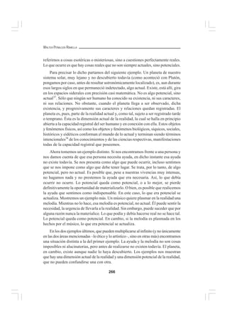 266
WALTER PEÑALOZA RAMELLA
referirnos a cosas esotéricas o misteriosas, sino a cuestiones perfectamente reales.
Lo que ocurre es que hay cosas reales que no son siempre actuales, sino potenciales.
Para precisar lo dicho partamos del siguiente ejemplo. Un planeta de nuestro
sistema solar, muy lejano y no descubierto todavía (como aconteció con Plutón,
pongamos por caso, antes de resultar astronómicamente localizado), es, aun durante
esos largos siglos en que permaneció indetectado, algo actual. Existe, está allí, gira
en los espacios siderales con precisión casi matemática. No es algo potencial, sino
actual37
. Sólo que ningún ser humano ha conocido su existencia, ni sus caracteres,
ni sus relaciones. No obstante, cuando el planeta llega a ser observado, dicha
existencia, y progresivamente sus caracteres y relaciones quedan registradas. El
planeta es, pues, parte de la realidad actual y, como tal, sujeto a ser registrado tarde
o temprano. Ésta es la dimensión actual de la realidad, la cual se halla en principio
abierta a la capacidad registral del ser humano y en conexión con ella. Estos objetos
y fenómenos físicos, así como los objetos y fenómenos biológicos, síquicos, sociales,
históricos y eidéticos conforman el mundo de lo actual y terminan siendo términos
intencionales38
de los conocimientos y de las ciencias respectivas, manifestaciones
todas de la capacidad registral que poseemos.
Ahora tomemos un ejemplo distinto. Si nos encontramos frente a una persona y
nos damos cuenta de que esa persona necesita ayuda, en dicho instante esa ayuda
no existe todavía. Se nos presenta como algo que puede ocurrir, incluso sentimos
que se nos impone como algo que debe tener lugar. Se trata, por lo tanto, de algo
potencial, pero no actual. Es posible que, pese a nuestras vivencias muy intensas,
no hagamos nada y no prestemos la ayuda que era necesaria. Así, lo que debía
ocurrir no ocurre. Lo potencial queda como potencial, o a lo mejor, se pierde
definitivamente la oportunidad de materializarlo. O bien, es posible que realicemos
la ayuda que sentimos como indispensable. En este caso, lo que era potencial se
actualiza. Mostremos un ejemplo más. Un músico quiere plasmar en la realidad una
melodía. Mientras no lo hace, esa melodía es potencial, no actual. Él puede sentir la
necesidad, la urgencia de llevarla a la realidad. Sin embargo, puede suceder que por
alguna razón nunca la materialice. Lo que podía y debía hacerse real no se hace tal.
Lo potencial queda como potencial. En cambio, si la melodía es plasmada en los
hechos por el músico, lo que era potencial se actualiza.
En los dos ejemplos últimos, que pueden multiplicarse al infinito (y no únicamente
en las dos áreas mencionadas –lo ético y lo artístico–, sino en otras más) encontramos
una situación distinta a la del primer ejemplo. La ayuda y la melodía no son cosas
imposibles ni alucinatorias, pero antes de realizarse no existen todavía. El planeta,
en cambio, existe aunque nadie lo haya descubierto. Los ejemplos nos muestran
que hay una dimensión actual de la realidad y una dimensión potencial de la realidad,
que no pueden confundirse una con otra.
 