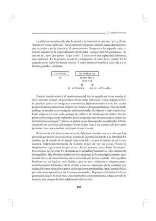 267
EL CURRÍCULO INTEGRAL
La diferencia sustancial entre lo actual y lo potencial es que uno ‘es’, y el otro
‘puede ser’y aun ‘debe ser’. Para lo primero poseemos nuestra capacidad registral,
que se traduce en la ciencia y el conocimiento. Respecto a lo segundo yace en
nuestra naturaleza la capacidad para aprehender –aunque parezca paradójico–‘lo
que no es’, pero que puede ‘llegar a ser’. Y ésta no es una capacidad fantasmal,
sino auténtica. En lo primero reside lo veritacional, el valor de la verdad. En lo
segundo están todos los demás valores. Y todos atañen al hombre y a su vida y a su
historia grande o cotidiana.
Entre el mundo actual y el mundo potencial hoy ha surgido un tercer mundo: el
de la ‘realidad virtual’, al que hemos hecho antes referencia. Con el equipo ad hoc
se pueden construir imágenes sensoriales tridimensionales con las cuales
proporcionamos intuiciones impletivas vicarias a los pensamientos. Pero de modo
análogo se pueden crear imágenes tridimensionales de objetos y seres fantásticos.
Estas imágenes no son reales porque no están en el mundo que nos rodea. No son
potenciales porque están realizadas por la máquina, mas desaparecen en cuanto los
instrumentos se apagan39
. Sólo si se graban en un disco quedan actualizadas. Último
desarrollo en la técnica del mundo virtual es que llega a ser compartido por varias
personas, las cuales pueden participar en su creación.
Retornando a lo actual y lo potencial, debemos recordar una vez más que hay
personas que miran con sospecha el mundo de lo potencial debido a su labilidad. En
cambio, en el mundo de lo actual, todo está allí y es por sí mismo de tal o cual
manera, independientemente de nuestro modo de ver las cosas. Nosotros
simplemente registramos lo que existe. Así se sostiene, terca, hasta fieramente.
Ello empero, no es cierto. En el mundo de lo actual hay hasta tres niveles claramente
distinguibles: i) la absoluta restricción a las daciones de lo actual (por ejemplo, en el
mundo físico, el concentrarnos en lo sensorial que hemos captado: esto significa
hundirse en los hechos individuales, que no nos conducen a ninguna parte,
científicamente hablando); ii) el arribar a nuevos elementos de la realidad, por
deducción o por inducción a partir de las daciones aprehendidas (en el mundo físico,
por inducción apoyada en las daciones sensoriales, llegamos a formular las leyes
generales); iii) en el nivel más alto construimos o reconstruimos, a base de todo lo
anterior, una imagen holística del mundo de lo actual.
ES
SE ACTUALIZA NO SE ACTUALIZA
PUEDE SER Y
DEBE SER
LO ACTUAL LO POTENCIAL
 