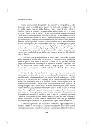 268
WALTER PEÑALOZA RAMELLA
Como se aprecia, no todo ‘lo registral’ = ‘las daciones’. En otras palabras, no todo
lo registral es pasivo anotar lo que se muestra (las daciones). En los pasos ii) y iii)
hay ancho espacio para salir de las daciones y para –a base de ellas– inferir o
imaginar el resto de lo actual. Pero la capacidad registral es así, ése es su modo
de operar: abraza lo que se muestra y lo que no se muestra, teniendo siempre la
convicción de que no nos hemos apartado de la manera de ser del mundo actual
y que lo describimos tal como es. Resulta esto análogo a lo que hace el detective
que reconstruye los hechos ocurridos en el mundo actual tomando como punto de
arranque los vestigios (las daciones) que se muestran ante él. Precisamente la
palabra ‘investigación’, tan cara al hombre de ciencia, denota tal proceder, pues
en el latín deriva de ‘vestigium’ = ‘planta del pie’, ‘impresión que queda en el
suelo hecha por la planta del pie’ y, generalizando, ‘marca’ o ‘vestigio’.
‘Investigación’ es, pues, seguir escrupulosamente los vestigios (daciones) para
reconstruir el mundo de lo actual, incluyendo lo que no se muestra al hombre de
manera directa.
La capacidad registral, en consecuencia, parece poseer –a pesar los pasos ii)
y iii)– el sumum de la objetividad y neutralidad, en tanto que la capacidad para lo
potencial parece estar teñida de nuestros criterios. De allí que haya quienes
propicien una educación para lo registral, dejando de lado todo lo potencial, esto
es, una educación supuestamente objetiva, aséptica, pura, radicalmente
cognoscitiva, i. e., dirigida al valor de la verdad, purificada de los demás valores
(los no veritacionales).
Este tipo de educación es, desde el punto de vista humano, enteramente
errónea, pues convierte a los jóvenes en seres destinados únicamente a registrar
los objetos y las relaciones del mundo de lo actual y los deja ciegos para todo lo
que afecte su destino como seres humanos, que se encuentra presidido por lo no
veritacional. Como muy bien lo ha señalado Toffler, cuando sugiere que a los
alumnos debe incitárseles a pensar en los futuros probables que les aguardan y a
hacer planes para ellos: “El desarrollo de planes personales y de grupo, aunque
fueren tentativos, coloca inmediatamente la cuestión de los valores en primer
plano. Pues los planes tienen que ver con nuestras imágenes de los futuros que
preferimos ... Ningún problema como éste ha sido más infortunadamente
descuidado en la educación de los últimos años. El deseo de evitar viejas ortodoxias
condujo al mito de una educación libre de valores y hoy encontramos millones de
jóvenes recorriendo las varias etapas de la maquinaria educativa, que jamás han
sido alentados para cuestionar sus propios valores o para hacerlos explícitos”40
.
El currículo cognoscitivo nos reduce a los límites de la capacidad registral, y
más aún, hipertrofia esta capacidad, y nos disminuye como seres humanos en la
medida en que amengua y, más todavía, nulifica nuestra capacidad para lo potencial.
 