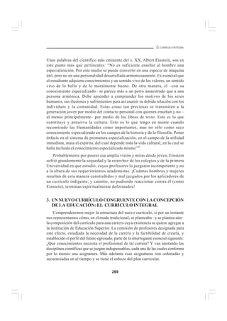 269
EL CURRÍCULO INTEGRAL
Unas palabras del científico más eminente del s. XX, Albert Einstein, son en
este punto más que pertinentes: “No es suficiente enseñar al hombre una
especialización. Por este medio se puede convertir en una especie de máquina
útil, pero no en una personalidad desarrollada armoniosamente. Es esencial que
el estudiante adquiera conocimientos y un sentido vivo de los valores, un sentido
vivo de lo bello y de lo moralmente bueno. De otra manera, él –con su
conocimiento especializado– se parece más a un perro amaestrado que a una
persona armónica. Debe aprender a comprender los motivos de los seres
humanos, sus ilusiones y sufrimientos para así asumir su debida relación con los
individuos y la comunidad. Estas cosas tan preciosas se transmiten a la
generación joven por medio del contacto personal con quienes enseñan y no –
al menos principalmente– por medio de los libros de texto. Esto es lo que
constituye y preserva la cultura. Esto es lo que tengo en mente cuando
recomiendo las Humanidades como importantes, mas no sólo como seco
conocimiento especializado en los campos de la historia y de la filosofía. Poner
énfasis en el sistema de prematura especialización, en el campo de la utilidad
inmediata, mata el espíritu, del cual depende toda la vida cultural, en la cual se
halla incluida el conocimiento especializado mismo”41
.
Probablemente por poseer esa amplia visión y miras desde joven, Einstein
sufrió grandemente la sequedad y la estrechez de los colegios y de la primera
Universidad en que estudió, cuyos profesores lo juzgaron incompetente y no
a la altura de sus requerimientos academistas. ¡Cuántos hombres y mujeres
resultan de esta manera constreñidos y mal juzgados por los aplicadores de
un currículo indigente; y cuántos, no pudiendo reaccionar contra él (como
Einstein), terminan espiritualmente deformados!
3. UNNUEVOCURRÍCULOCONGRUENTECONLACONCEPCIÓN
DE LA EDUCACIÓN: EL CURRÍCULO INTEGRAL
Comprenderemos mejor la estructura del nuevo currículo, si por un instante
nos representamos cómo, en el modo tradicional, se planteaba –y se plantea aún–
la composición del currículo para una carrera cuya existencia se quiere agregar a
la institución de Educación Superior. La comisión de profesores designada para
este efecto, estudiada la necesidad de la carrera y la factibilidad de crearla, y
establecido el perfil del futuro egresado, parte de la interrogante esencial siguiente:
¿Qué conocimientos necesita el profesional de tal carrera? Y van anotando las
disciplinas científicas que se juzgan indispensables, cada una de las cuales conforma
por lo menos una asignatura. Más adelante esas asignaturas son ordenadas y
secuenciadas en el tiempo y se tiene el esbozo del plan curricular.
 