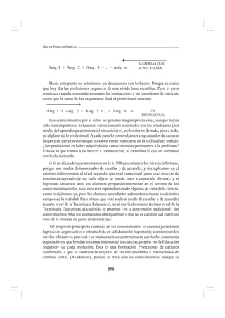 270
WALTER PEÑALOZA RAMELLA
Hasta este punto no estaríamos en desacuerdo con lo hecho. Porque es cierto
que hoy día las profesiones requieren de una sólida base científica. Pero el error
comienza cuando, en sentido contrario, las instituciones y las comisiones de currículo
creen que la suma de las asignaturas dará el profesional deseado:
Los conocimientos por sí solos no generan ningún profesional, aunque hayan
sido bien impartidos. Si han sido correctamente asimilados por los estudiantes (por
medio del aprendizaje experiencial e inquisitivo), no les sirven de nada, pese a todo,
en el plano de lo profesional. A cada paso lo comprobamos en graduados de carreras
largas y de carreras cortas que no saben cómo manejarse en la realidad del trabajo.
¿Ser profesional es haber adquirido los conocimientos pertinentes a la profesión?
Esto es lo que vamos a esclarecer a continuación, al examinar lo que un auténtico
currículo demanda.
i) Si en el cuadro que mostramos en la p. 198 descartamos los niveles inferiores,
porque son modos distorsionados de enseñar y de aprender, y si empleamos en el
mínimo indispensable el nivel segundo, que es el conceptual (pues en el proceso de
enseñanza-aprendizaje no todo objeto se puede traer a captación directa), y si
logramos situarnos ante los alumnos preponderantemente en el terreno de los
conocimientos reales, todo esto será espléndido desde el punto de vista de la ciencia,
como lo dijéramos ya, pues los alumnos aprenderán realmente a conocer los distintos
campos de la realidad. Pero nótese que esto atañe al modo de enseñar y de aprender
(cuarto nivel de la Tecnología Educativa), no al currículo mismo (primer nivel de la
Tecnología Educativa), el cual sólo se propone –en la concepción tradicional– dar
conocimientos. Que los alumnos los obtengan bien o mal no es cuestión del currículo
sino de la manera de guiar el aprendizaje.
Tal propósito principista centrado en los conocimientos lo encarna justamente
la posición cognoscitiva o intectualista en la Educación Superior (y asimismo en los
niveles educativos previos) y se traduce consecuentemente en currículos puramente
cognoscitivos, que brindan los conocimientos de las ciencias, propios –en la Educación
Superior– de cada profesión. Ésta es una Formación Profesional de carácter
academista, a que se contraen la mayoría de las universidades e instituciones de
carreras cortas. (Academista, porque se trata sólo de conocimientos, aunque se
Asig. 1 + Asig. 2 + Asig. 3 + ... + Asig. n UN
PROFESIONAL
→
=
MATERIASQUE
SENECESITANAsig. 1 + Asig. 2 + Asig. 3 + ... + Asig. n
 