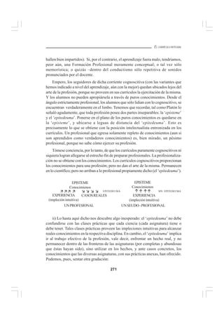271
EL CURRÍCULO INTEGRAL
hallen bien impartidos). Si, por el contrario, el aprendizaje fuera malo, tendríamos,
peor aún, una Formación Profesional meramente conceptual; o tal vez sólo
memorística; o quizás –dentro del conductismo sólo repetitiva de sonidos
pronunciados por el docente.
Empero, los seguidores de dicha corriente cognoscitiva (con las variantes que
hemos indicado a nivel del aprendizaje, aún con la mejor) quedan ubicados lejos del
arte de la profesión, porque no proveen en sus currículos la ejercitación de la misma.
Y los alumnos no pueden apropiársela a través de puros conocimientos. Desde el
ángulo estrictamente profesional, los alumnos que sólo lidian con lo cognoscitivo, se
encuentran verdaderamente en el limbo. Tenemos que recordar, tal como Platón lo
señaló agudamente, que toda profesión posee dos partes inseparables: la ‘episteme’
y el ‘epitedeuma’. Ponerse en el plano de los puros conocimientos es quedarse en
la ‘episteme’, y ubicarse a leguas de distancia del ‘epitedeuma’. Esto es
precisamente lo que se obtiene con la posición intelectualista entronizada en los
currículos. Un profesional que egresa solamente repleto de conocimientos (aun si
son aprendidos como verdaderos conocimientos) es, bien mirado, un pésimo
profesional, porque no sabe cómo ejercer su profesión.
Tómese conciencia, por lo tanto, de que los currículos puramente cognoscitivos ni
siquiera logran allegarse al estrecho fin de preparar profesionales. La profesionaliza-
ción no se obtiene con los conocimientos. Los currículos cognoscitivos proporcionan
los conocimientos para una profesión; pero no dan el arte de la misma. Permanecen
en lo científico; pero no arriban a lo profesional propiamente dicho (el ‘epitedeuma’).
ii) Lo hasta aquí dicho nos descubre algo inesperado: el ‘epitedeuma’ no debe
confundirse con las clases prácticas que cada ciencia (cada asignatura) tiene o
debe tener. Tales clases prácticas proveen las impleciones intuitivas para alcanzar
reales conocimientos en la respectiva disciplina. En cambio, el ‘epitedeuma’ implica
ir al trabajo efectivo de la profesión, vale decir, enfrentar un hecho real, y no
permanecer dentro de las fronteras de las asignaturas (por completas y abundosas
que éstas hayan sido), sino utilizar en los hechos, y ante casos concretos, los
conocimientos que las diversas asignaturas, con sus prácticas anexas, han ofrecido.
Podemos, pues, sentar otra gradación:
EPISTEME
Conocimienos
EPITEDEUMA
EXPERIENCIA
(impleción intuitiva)
EPISTEME
Conocimienos
SIN EPITEDEUMA
CASOSREALES
UNPROFESIONAL UNSEUDO-PROFESIONAL
EXPERIENCIA
(impleción intuitiva)
 