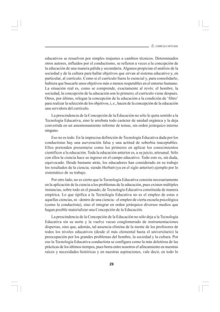 29
EL CURRÍCULO INTEGRAL
educativos se resuelven por simples reajustes o cambios técnicos. Determinados
otros autores, influidos por el conductismo, se refieren a veces a la concepción de
la educación de una manera pálida y secundaria.Algunos propician el análisis de la
sociedad y de la cultura para hallar objetivos que sirvan al sistema educativo y, en
particular, al currículo. Como si el currículo fuera lo esencial y, para consolidarlo,
hubiera que buscarle unos objetivos más o menos respetables en el entorno humano.
La situación real es, como se comprende, exactamente al revés: el hombre, la
sociedad, la concepción de la educación son lo primero; el currículo viene después.
Otros, por último, relegan la concepción de la educación a la condición de ‘filtro’
para realizar la selección de los objetivos, i, e., hacen de la concepción de la educación
una servidora del currículo.
La prescindencia de la Concepción de la Educación no sólo le quita sentido a la
Tecnología Educativa, sino le arrebata todo carácter de unidad orgánica y la deja
convertida en un amontonamiento informe de temas, sin orden jerárquico interno
ninguno.
Eso no es todo. En la imprecisa definición de Tecnología Educativa dada por los
conductistas hay una aseveración falsa y una actitud de soberbia inaceptables.
Ellos pretenden presentarse como los primeros en aplicar los conocimientos
científicos a la educación. Toda la educación anterior es, a su juicio, artesanal. Sólo
con ellos la ciencia hace su ingreso en el campo educativo. Todo esto es, sin duda,
equivocado. Desde bastante atrás, los educadores han considerado en su trabajo
los resultados de la ciencia; siendo Herbart (ya en el siglo anterior) ejemplo por lo
sistemático de su trabajo.
Por otro lado, no es cierto que la Tecnología Educativa consista necesariamente
en la aplicación de la ciencia a los problemas de la educación, pues existen múltiples
instancias, sobre todo en el pasado, de Tecnología Educativa constituida de manera
empírica. Lo que tipifica a la Tecnología Educativa no es el empleo de estas o
aquellas ciencias, ni –dentro de una ciencia– el empleo de cierta escuela psicológica
(como la conductista), sino el integrar en orden jerárquico diversos medios que
hagan posible materializar una Concepción de la Educación.
La prescindencia de la Concepción de la Educación no sólo deja a la Tecnología
Educativa sin su norte y la vuelve vacuo conglomerado de instrumentaciones
dispersas, sino que, además, tal ausencia elimina de la mente de los profesores de
todos los niveles educativos (desde el más elemental hasta el universitario) la
preocupación por los grandes problemas del hombre, la sociedad y la cultura. Por
eso la Tecnología Educativa conductista se configura como la más deletérea de las
prácticas de los últimos tiempos, pues borra entre nosotros el afincamiento en nuestras
raíces y necesidades históricas y en nuestras aspiraciones, vale decir, en todo lo
 