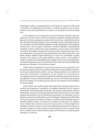 273
EL CURRÍCULO INTEGRAL
humanidad, a su país y a su propia persona. Se trata de que no vayan por la vida ciegos
e insensibles a la problemática del hombre y su medio circundante, sino de que la
conozcan y sean seres sintonizados con su época y con el espacio en que les ha tocado
vivir.
v) Otra apertura no es ya cognoscitiva (como la Formación General), sino esen-
cialmentevivencial.Consisteenincluirenelcurrículolosperíodosdetiemposuficientes
para que los alumnos se pongan en contacto directo con diversas manifestaciones de las
artes,deldesenvolvimientocorporalyconlacomunidad.Aquínosetratadedarlecciones
aloseducandos,nidequeleanlibrosnipreparensesudasmonografías.Inclusopodemos
sostener que si esto se exigiera, echaríamos a perder la dignidad y autenticidad de
semejantesvivencias.Todololectivo,pues,desaparece.Loquesequiereesquerealicen
una serie de Actividades no Cognoscitivas. Que escuchen y hagan música; que vean y
que realicen teatro; que especten y que manejen títeres; que visiten exposiciones y que
pinten, dibujen, modelen, hagan orfebrería; que vayan a las comunidades a prestar
servicios, a los colegios o a las plazas públicas a contar cuentos, a los hospitales a
ayudaralosenfermos,aúnhaciéndolesmeracompañía.Estascosassontanimportantes,
oquizásmásimportantes,quelosconocimientos.Hayentodoestouninsustituibletoque
personal con lo humano y con sus diversos valores.
vi) Otro aspecto fundamental es el iniciar a los alumnos en la investigación. Como
personasquesiguenunacarrerayquedebenestudiarunaseriededisciplinascientíficas,
no basta que simplemente las asimilen, sino que obtengan, además, una vislumbre de
cómo tales conocimientos se alcanzaron. Lo que se desea no es convertirlos en
investigadores (quizás un pequeño porcentaje de los estudiantes puede inclinarse por la
investigación), sino que, como profesionales que van a ser, sería absurdo que egresaran
de la Universidades sin un contacto, por leve que sea, con la manera como los hombres
de ciencia trabajan.
vii) Por último una cuestión capital. Hasta ahora hemos descrito aspectos de un
currículo que responden al concepto de la verdadera educación. Pero los aspectos
mencionadosconsistenhastaaquíen‘daralgo’alosalumnos:conocimientos,destrezas
profesionales,vivencias.Peroloseducandosquehanderecibirtodoestonosonsimples
esponjas que absorben lo que los profesores les presentan. Los educandos son seres
humanos,queposeenunavidainterior,yentalvirtudpuedenempantanarseendificultades
por las que atraviesan, tener dudas, enfrentarse a conflictos, perder de alguna manera el
deseable equilibrio interior. Los profesores no podemos actuar frente a los alumnos
como si nada de esto ocurriese o como si no nos concerniera. Al revés, el papel de un
verdadero educador es tomar en cuenta esta problemática personal de los alumnos y
estar listo a otorgar su consejo y apoyo en los casos necesarios. Este es, a nuestro modo
dever,unúltimosectorde todo currículo integral: la Orientación y Consejería que los
educandos se merecen.
 
