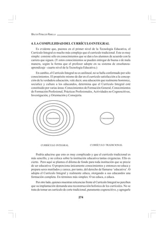 274
WALTER PEÑALOZA RAMELLA
4. LA COMPLEJIDAD DEL CURRÍCULO INTEGRAL
Es evidente que, puestos en el primer nivel de la Tecnología Educativa, el
Currículo Integral es mucho más complejo que el currículo tradicional. Este es muy
simple: consiste sólo en conocimientos que se dan a los alumnos de acuerdo con la
carrera que siguen. (Y estos conocimientos se pueden entregar de buena o de mala
manera, según la forma que el profesor adopte en su sistema de enseñanza-
aprendizaje –cuarto nivel de la Tecnología Educativa.)
En cambio, el Currículo Integral no es unilineal, no se halla conformado por sólo
conocimientos. El propósito mismo de dar en el currículo satisfacción a la concep-
ción de la verdadera educación, vale decir, una educación que realmente hominice,
socialice y culture a los educandos, determina que el Currículo Integral esté
constituido por varias áreas: Conocimientos de Formación General, Conocimientos
de Formación Profesional, Prácticas Profesionales, Actividades no Cognoscitivas,
Investigación, y Orientación y Consejería.
Podría aducirse que esto es muy complicado y que el currículo tradicional es
más sencillo, y no coloca sobre la institución educativa tantas exigencias. Ello es
cierto. Pero aquí se plantea el dilema de fondo para toda institución que se precie
de ser educativa: O proporciona únicamente conocimientos y entonces no educa y
prepara seres mutilados y carece, por tanto, del derecho de llamarse ‘educativa’. O
adopta el Currículo Integral y realmente educa, otorgando a sus educandos una
formación completa. En términos más simples: O no educa, o educa.
Por otro lado, quienes muestran reticencias frente al Currículo Integral no perciben
que su implantación demanda una reconstrucción holística de los currículos. No se
trata de tomar un currículo de corte tradicional, puramente cognoscitivo, y agregarle
Conocimientos Conocimientos
CURRÍCULO INTEGRAL CURRÍCULO TRADICIONAL
 