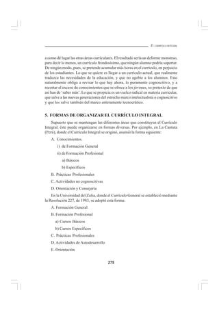 275
EL CURRÍCULO INTEGRAL
a como dé lugar las otras áreas curriculares. El resultado sería un deforme monstruo,
para decir lo menos, un currículo frondosísimo, que ningún alumno podría soportar.
De ningún modo, pues, se pretende acumular más horas en el currículo, en perjuicio
de los estudiantes. Lo que se quiere es llegar a un currículo actual, que realmente
traduzca las necesidades de la educación, y que no agobie a los alumnos. Esto
naturalmente obliga a revisar lo que hay ahora, lo puramente cognoscitivo, y a
recortar el exceso de conocimientos que se ofrece a los jóvenes, so pretexto de que
así han de ‘saber más’. Lo que se propicia es un vuelco radical en materia curricular,
que salve a las nuevas generaciones del estrecho marco intelectualista o cognoscitivo
y que los salve también del marco enteramente tecnocrático.
5. FORMAS DE ORGANIZAR EL CURRÍCULO INTEGRAL
Supuesto que se mantengan las diferentes áreas que constituyen el Currículo
Integral, éste puede organizarse en formas diversas. Por ejemplo, en La Cantuta
(Perú), donde el Currículo Integral se originó, asumió la forma siguiente:
A. Conocimientos.
i) de Formación General
ii) de Formación Profesional
a) Básicos
b) Específicos
B. Prácticas Profesionales
C. Actividades no cognoscitivas
D. Orientación y Consejería
En la Universidad del Zulia, donde el Currículo General se estableció mediante
la Resolución 227, de 1983, se adoptó esta forma:
A. Formación General
B. Formación Profesional
a) Cursos Básicos
b) Cursos Específicos
C. Prácticas Profesionales
D. Actividades de Autodesarrollo
E. Orientación
 