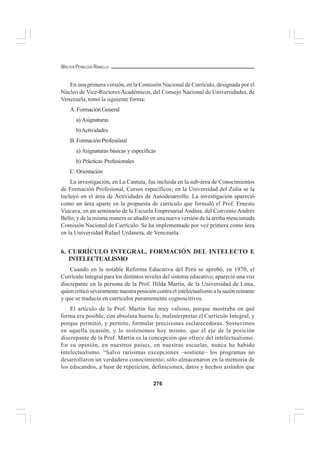 276
WALTER PEÑALOZA RAMELLA
En una primera versión, en la Comisión Nacional de Currículo, designada por el
Núcleo de Vice-Rectores Académicos, del Consejo Nacional de Universidades, de
Venezuela, tomó la siguiente forma:
A. Formación General
a) Asignaturas
b)Actividades
B. Formación Profesiónal
a) Asignaturas básicas y específicas
b) Prácticas Profesionales
C. Orientación
La investigación, en La Cantuta, fue incluida en la sub-área de Conocimientos
de Formación Profesional, Cursos específicos; en la Universidad del Zulia se la
incluyó en el área de Actividades de Autodesarrollo. La investigación apareció
como un área aparte en la propuesta de currículo que formuló el Prof. Ernesto
Viacava, en un seminario de la Escuela Empresarial Andina, del Convenio Andrés
Bello; y de la misma manera se añadió en una nueva versión de la arriba mencionada
Comisión Nacional de Currículo. Se ha implementado por vez primera como área
en la Universidad Rafael Urdaneta, de Venezuela.
6. CURRÍCULO INTEGRAL, FORMACIÓN DEL INTELECTO E
INTELECTUALISMO
Cuando en la notable Reforma Educativa del Perú se aprobó, en 1970, el
Currículo Integral para los distintos niveles del sistema educativo, apareció una voz
discrepante en la persona de la Prof. Hilda Martín, de la Universidad de Lima,
quien criticó severamente nuestra posición contra el intelectualismo a la sazón reinante
y que se traducía en currículos puramemente cognoscitivos.
El artículo de la Prof. Martín fue muy valioso, porque mostraba en qué
forma era posible, con absoluta buena fe, malinterpretar el Currículo Integral, y
porque permitió, y permite, formular precisiones esclarecedoras. Sostuvimos
en aquella ocasión, y lo sostenemos hoy mismo, que el eje de la posición
discrepante de la Prof. Martín es la concepción que ofrece del intelectualismo.
En su opinión, en nuestros países, en nuestras escuelas, nunca ha habido
intelectualismo. “Salvo rarísimas excepciones –sostiene– los programas no
desarrollaron un verdadero conocimiento; sólo almacenaron en la memoria de
los educandos, a base de repetición, definiciones, datos y hechos aislados que
 