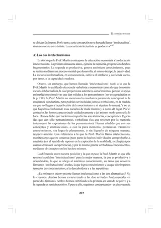 277
EL CURRÍCULO INTEGRAL
seolvidanfácilmente.Porlotanto,aestaconcepciónnoselepuedellamar‘intelectualista’,
sino memorista o verbalista. La escuela intelectualista es productiva”42
.
A) Los dos intelectualismos
Es obvio que la Prof. Martín contrapone la educación memorista a la educación
intelectualista. La primera almacena datos, ejercita la memoria, proporciona hechos
fragmentarios. La segunda es productiva, genera auténticos conocimientos, pues
se realiza mediante un proceso mental que desarrolla, al mismo tiempo, la creatividad.
La escuela intelectualista, en consecuencia, cultiva el intelecto y da rienda suelta,
por tanto, a la capacidad creadora.
Ocurre, sin embargo, que hemos llamado ‘intelectualismo’ tanto a lo que la
Prof. Martín ha calificado de escuela verbalista y memorista como a lo que denomina
escuela intelectualista, la cual proporciona auténticos conocimientos, porque se apoya
en impleciones intuitivas que dan validez a los pensamientos (ver esta gradación en
la p. 198): la Prof. Martín no menciona la enseñanza puramente conceptual ni la
enseñanza conductista, pero podrían ser incluidas junto al verbalismo, en la medida
en que no llegan a la perfección del conocimiento o ni siquiera lo rozan). Y no es
que hayamos confundido esas escuelas de mala manera y a como dé lugar. Por el
contrario, las hemos caracterizado cuidadosamente y del mismo modo como ella lo
hace. Hemos dicho que las formas imperfectas son abstractas, conceptuales, lógicas
(las que dan sólo pensamientos), verbalistas (las que retienen por la memoria
únicamente las expresiones de los pensamientos). Hemos añadido que con sus
conceptos y abstracciones, o con la pura memoria, pretendían transmitir
conocimientos, sin lograrlo plenamente, o sin lograrlo de ninguna manera,
respectivamente. Con referencia a la que la Prof. Martín llama intelectualista,
manifestamos que es concreta (pues parte de hechos individuales comprobables),
empírica (en el sentido de reposar en la captación de la realidad), sicológica (por
cuanto se basa en la experiencia), y por lo mismo genera verdaderos conocimientos,
mediante el contacto con los hechos mismos.
La diferencia entre nuestra posición y la que expuso la Prof. Martín es que ella
reserva la palabra ‘intelectualismo’ para la mejor manera, la que es productiva o
descubridora, la que se allega al auténtico conocimiento, en tanto que nosotros
llamamos ‘intelectualismo’ a todas, la que logra conocimientos y las que sólo imparten
remedos de conocimientos; a la descubridora y a las repetitivas.
¿Es erróneo o inconveniente llamar intelectualismo a las dos alternativas? No
lo creemos. Ambos hemos caracterizado a las dos actitudes fundamentales en
parecidos términos. Ambos hemos certificado a la primera en sentido negativo y a
la segunda en sentido positivo.Ypese a ello, seguimos conceptuando –en discrepancia
 