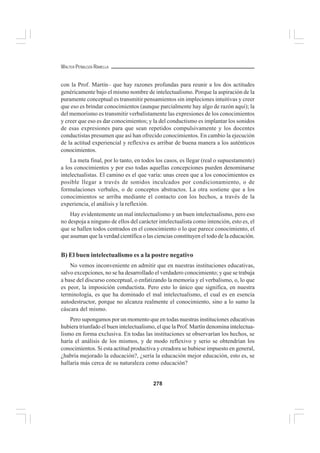 278
WALTER PEÑALOZA RAMELLA
con la Prof. Martín– que hay razones profundas para reunir a los dos actitudes
genéricamente bajo el mismo nombre de intelectualismo. Porque la aspiración de la
puramente conceptual es transmitir pensamientos sin impleciones intuitivas y creer
que eso es brindar conocimientos (aunque parcialmente hay algo de razón aquí); la
del memorismo es transmitir verbalístamente las expresiones de los conocimientos
y creer que eso es dar conocimientos; y la del conductismo es implantar los sonidos
de esas expresiones para que sean repetidos compulsivamente y los docentes
conductistas presumen que así han ofrecido conocimientos. En cambio la ejecución
de la actitud experiencial y reflexiva es arribar de buena manera a los auténticos
conocimientos.
La meta final, por lo tanto, en todos los casos, es llegar (real o supuestamente)
a los conocimientos y por eso todas aquellas concepciones pueden denominarse
intelectualistas. El camino es el que varía: unas creen que a los conocimientos es
posible llegar a través de sonidos inculcados por condicionamiento, o de
formulaciones verbales, o de conceptos abstractos. La otra sostiene que a los
conocimientos se arriba mediante el contacto con los hechos, a través de la
experiencia, el análisis y la reflexión.
Hay evidentemente un mal intelectualismo y un buen intelectualismo, pero eso
no despoja a ninguno de ellos del carácter intelectualista como intención, esto es, el
que se hallen todos centrados en el conocimiento o lo que parece conocimiento, el
que asuman que la verdad científica o las ciencias constituyen el todo de la educación.
B) El buen intelectualismo es a la postre negativo
No vemos inconveniente en admitir que en nuestras instituciones educativas,
salvo excepciones, no se ha desarrollado el verdadero conocimiento; y que se trabaja
a base del discurso conceptual, o enfatizando la memoria y el verbalismo, o, lo que
es peor, la imposición conductista. Pero esto lo único que significa, en nuestra
terminología, es que ha dominado el mal intelectualismo, el cual es en esencia
autodestructor, porque no alcanza realmente el conocimiento, sino a lo sumo la
cáscara del mismo.
Pero supongamos por un momento que en todas nuestras instituciones educativas
hubiera triunfado el buen intelectualismo, el que la Prof. Martín denomina intelectua-
lismo en forma exclusiva. En todas las instituciones se observarían los hechos, se
haría el análisis de los mismos, y de modo reflexivo y serio se obtendrían los
conocimientos. Si esta actitud productiva y creadora se hubiese impuesto en general,
¿habría mejorado la educación?, ¿sería la educación mejor educación, esto es, se
hallaría más cerca de su naturaleza como educación?
 