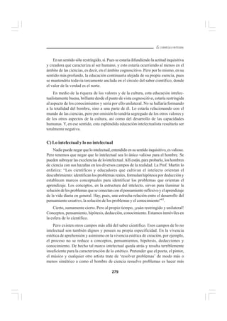 279
EL CURRÍCULO INTEGRAL
En un sentido sólo restringido, sí. Pues se estaría difundiendo la actitud inquisitiva
y creadora que caracteriza al ser humano, y esto estaría ocurriendo al menos en el
ámbito de las ciencias, es decir, en el ámbito cognoscitivo. Pero por lo mismo, en su
sentido más profundo, la educación continuaría alejada de su propia esencia, pues
se mantendría todavía tercamente anclada en el círculo del saber científico, donde
el valor de la verdad es el norte.
En medio de la riqueza de los valores y de la cultura, esta educación intelec-
tualistamente buena, brillante desde el punto de vista cognoscitivo, estaría restringida
al aspecto de los conocimientos y sería por ello unilateral. No se hallaría formando
a la totalidad del hombre, sino a una parte de él. Lo estaría relacionando con el
mundo de las ciencias, pero por omisión lo tendría segregado de los otros valores y
de los otros aspectos de la cultura, así como del desarrollo de las capacidades
humanas. Y, en ese sentido, esta espléndida educación intelectualista resultaría ser
totalmente negativa.
C) Lo intelectual y lo no intelectual
Nadiepuedenegarquelointelectual,entendidoensusentidoinquisitivo,esvalioso.
Pero tenemos que negar que lo intelectual sea lo único valioso para el hombre. Se
pueden subrayar las excelencias de lo intelectual.Allí están, para probarlo, los hombres
de ciencia con sus hazañas en los diversos campos de la realidad. La Prof. Martín lo
enfatiza: “Los científicos y educadores que cultivan el intelecto orientan el
descubrimiento: identifican los problemas reales, formulan hipótesis por deducción y
establecen marcos conceptuales para identificar los problemas que orientan el
aprendizaje. Los conceptos, en la estructura del intelecto, sirven para iluminar la
solucióndelosproblemasqueseconectanconelpensamientoreflexivoyelaprendizaje
de la vida diaria en general. Hay, pues, una estrecha relación entre el desarrollo del
pensamiento creativo, la solución de los problemas y el conocimiento”43
.
Cierto, sumamente cierto. Pero al propio tiempo, ¡cuán restringido y unilateral!
Conceptos, pensamiento, hipótesis, deducción, conocimiento. Estamos inmóviles en
la esfera de lo científico.
Pero existen otros campos más allá del saber científico. Esos campos de lo no
intelectual son también dignos y poseen su propia especificidad. En la vivencia
estética de aprehensión y asimismo en la vivencia estética de creación, por ejemplo,
el proceso no se reduce a conceptos, pensamientos, hipótesis, deducciones y
conocimiento. De hecho tal marco intelectual queda atrás y resulta terriblemente
insuficiente para la caracterización de lo estético. Pretender que el poeta, el pintor,
el músico y cualquier otro artista trate de ‘resolver problemas’ de modo más o
menos simétrico a como el hombre de ciencia resuelve problemas es hacer más
 