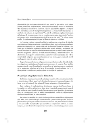 280
WALTER PEÑALOZA RAMELLA
una metáfora que describir la realidad del arte. Eso es lo que hizo la Prof. Martín
cuando, aferrada al intelectualismo, trata de incursionar en el mundo no intelectual.
“En el contexto sicoanalitico –escribió–, se dice que el poeta, el pintor o cualquier
otro artista trata de resolver un problema personal. Su producto artístico expresa su
conflicto y la solución de su problema”44
.Amás de ser ésta una explicación chucuta
del arte, que de ninguna manera toca su esencia, se aprecia que la expresión ‘resolver
problemas’ posee un sentido enteramente diverso en este caso. Y lo mismo ocurre
con las vivencias morales, religiosas, jurídicas, económicas, políticas.
Así como se reclama contra el mal intelectualismo y se exige dejar de lado las
expresiones verbales meramente transmitidas (cabría agregar la mera enseñanza
puramente conceptual y el conductismo con su simplista fijación de sonidos) y, así
como, por el contrario, se propicia enfrentar los hechos mismos y analizarlos con
nuestro intelecto, de la misma manera exactamente cabe reclamar contra el intelec-
tualismo en general (incluido el buen intelectualismo), y demandar que no nos
ahormemos en los puros conocimientos, que no teoricemos acerca del arte o de la
moral o de la religión y que nos enfrentemos al arte mismo, que vivamos la moral,
que hagamos carne la actitud religiosa.
Se proclama que la teoría del pensamiento productivo se ha obtenido de las
investigaciones realizadas, en lo cual nos encontramos de acuerdo. Pero también
es exacto que la especificidad de las otras esferas de la cultura que no son ciencia
se ha alcanzado asimismo a lo largo de profundas investigaciones. No es el
cientificismo el que hoy día pueda explicar la totalidad de la cultura.
D) Currículo integral y formación del intelecto
Definidoelintelectualismocomolaactitudquesecentraenlosconocimientos(reales
o supuestos), es evidente que el currículo integral no puede ser intelectualista, pues si lo
fuera, ya no sería integral, sino unilateral. Por eso rechazamos el intelectualismo.
Pero rechazar el intelectualismo de ninguna manera significa rechazar la
formación y el cultivo del intelecto. Si así fuera, el currículo tampoco sería integral,
sino unilateral, pues estaría dejando fuera a una parte de la cultura, densamente
rica y de vastas proyecciones en la vida contemporánea, a saber, el conjunto de las
ciencias con su miríada de conocimientos.
En nuestra exposición del currículo integral hemos sostenido explícitamente
que debe estar constituido por conocimientos, pero además por las prácticas
profesionales que hagan auténtica en los educandos la real posesión de su carrera,
y por actividades diversificadas que despierten la comprensión estética, la actitud
religiosa, el sano desarrollo corpóreo, la vivencia de lo comunitario; y por una acción
 