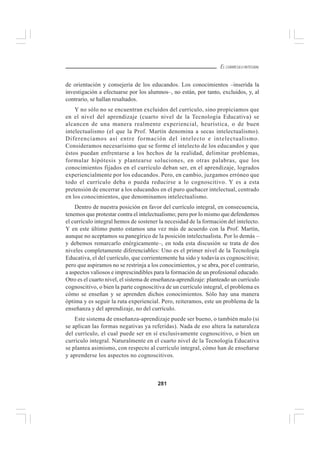 281
EL CURRÍCULO INTEGRAL
de orientación y consejería de los educandos. Los conocimientos –inserida la
investigación a efectuarse por los alumnos–, no están, por tanto, excluidos, y, al
contrario, se hallan resaltados.
Y no sólo no se encuentran excluidos del currículo, sino propiciamos que
en el nivel del aprendizaje (cuarto nivel de la Tecnología Educativa) se
alcancen de una manera realmente experiencial, heurística, o de buen
intelectualismo (el que la Prof. Martín denomina a secas intelectualismo).
Diferenciamos así entre formación del intelecto e intelectualismo.
Consideramos necesarísimo que se forme el intelecto de los educandos y que
éstos puedan enfrentarse a los hechos de la realidad, delimitar problemas,
formular hipótesis y plantearse soluciones, en otras palabras, que los
conocimientos fijados en el currículo deban ser, en el aprendizaje, logrados
experiencialmente por los educandos. Pero, en cambio, juzgamos erróneo que
todo el currículo deba o pueda reducirse a lo cognoscitivo. Y es a esta
pretensión de encerrar a los educandos en el puro quehacer intelectual, centrado
en los conocimientos, que denominamos intelectualismo.
Dentro de nuestra posición en favor del currículo integral, en consecuencia,
tenemos que protestar contra el intelectualismo; pero por lo mismo que defendemos
el currículo integral hemos de sostener la necesidad de la formación del intelecto.
Y en este último punto estamos una vez más de acuerdo con la Prof. Martín,
aunque no aceptamos su panegírico de la posición intelectualista. Por lo demás –
y debemos remarcarlo enérgicamente–, en toda esta discusión se trata de dos
niveles completamente diferenciables: Uno es el primer nivel de la Tecnología
Educativa, el del currículo, que corrientemente ha sido y todavía es cognoscitivo;
pero que aspiramos no se restrinja a los conocimientos, y se abra, por el contrario,
a aspectos valiosos e imprescindibles para la formación de un profesional educado.
Otro es el cuarto nivel, el sistema de enseñanza-aprendizaje: planteado un currículo
cognoscitivo, o bien la parte cognoscitiva de un currículo integral, el problema es
cómo se enseñan y se aprenden dichos conocimientos. Sólo hay una manera
óptima y es seguir la ruta experiencial. Pero, reiteramos, este un problema de la
enseñanza y del aprendizaje, no del currículo.
Este sistema de enseñanza-aprendizaje puede ser bueno, o también malo (si
se aplican las formas negativas ya referidas). Nada de eso altera la naturaleza
del currículo, el cual puede ser en sí exclusivamente cognoscitivo, o bien un
currículo integral. Naturalmente en el cuarto nivel de la Tecnología Educativa
se plantea asimismo, con respecto al currículo integral, cómo han de enseñarse
y aprenderse los aspectos no cognoscitivos.
 