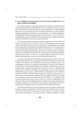 282
WALTER PEÑALOZA RAMELLA
7. EL CURRÍCULO INTEGRAL EN LOS NIVELES PREVIOS A LA
EDUCACIÓN SUPERIOR
El currículo integral es la primera materialización de una real educación en la
Educación Superior. Pero resulta también forzoso considerar su vigencia para los
niveles anteriores del sistema educativo, si es que verdaderamente se quiere impartir
educación y no una caricatura de ella. El currículo integral es, mutatis mutandis,
igualmente aplicable en la Primaria y en la Secundaria, o en la Educación Básica.
Es válido para la Educación Inicial o la pre-Escolar, excluida –eso sí– el área de los
Conocimientos, porque sus propósitos son muy particulares y la difusión de conoci-
mientos sistemáticos a esos niveles carece de sentido.
Pero después del Nivel pre-Escolar o del más comprensivo Nivel de Educación
Inicial, el currículo para los niños ha de tener necesariamente, por de pronto
–dentro del sentido estricto de lo que es educación–, Conocimientos, Actividades
Extra-cognoscitivas, Orientación. Un ejemplo notable de esto es el Colegio que en
Caracas dirige Emil Friedman desde 1949, con una decisión –y en buena hora–,
que ha roto el modelo tradicional sólo cognoscitivo, y ha puesto énfasis y dedicado
tiempo a las Actividades no Cognoscitivas, como la danza, incluyendo la folklórica,
la música instrumental, el canto, etc. Un ejemplo digno de seguir por los centros
educativos atosigados por su posición extremosamente cognoscitiva.
En cuanto a las Prácticas Profesionales resulta palmario que ellas son parte de
la educación profesional, la cual es propia de la Educación Superior (carreras cortas
o largas). No obstante, en la educación escolar existe, o debiera existir, una
contrapartida, simétrica de las prácticas profesionales. En efecto, en la Primaria y
la Secundaria o en la Educación Básica no se prepara a ningún alumno para una
profesión, pero sí debe preparársele para el uso de sus manos y la adquisición de
destrezas que conducirán al trabajo. No puede haber en estos niveles Prácticas
Profesionales, pero sí puede, y debe haber una ‘Capacitación para el Trabajo’.
Cuando en 1970 el Currículo Integral creado en La Cantuta se generalizó en el
Perú a todo el sistema educativo, desde la Educación Básica hasta la Universidad,
nos percatamos de que la Capacitación para el Trabajo es en realidad el área
curricular genérica que debe existir en todos los niveles y modalidades de la
educación. Sólo que esta Capacitación para el Trabajo toma rasgos específicos en
la Educación Básica (y en la Primaria y Secundaria) y rasgos también específicos
en la Educación Superior (aquí con el nombre de Prácticas Profesionales).
En la Educación Básica se trata ante todo de acercar a los niños y adolescentes
al trabajo real para que desaparezca el tradicional horror al trabajo que las escuelas
siempre han demostrado. Se quiere que los niños hagan con sus manos diversas
cosas, desde cortar papeles y más tarde madera y metales, y doblarlos y formar
 