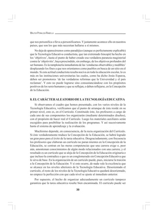 30
WALTER PEÑALOZA RAMELLA
que nos personifica o lleva a personificarnos.Yjustamente acontece ello en nuestros
países, que son los que más necesitan hallarse a sí mismos.
No deja de aparecérsenos como paradójico (aunque es perfectamente explicable)
que la Tecnología Educativa conductista, que tan extremado hincapié ha hecho en
los ‘objetivos’, hasta el punto de haber creado esa verdadera paranoia magisterial
contra la ‘objetivitis’, haya prescindido, sin embargo, de los objetivos profundos del
ser humano. Es la ramplonería inmediatista de las ‘conductas observables y medibles’
desplazando los fines a que nos orientamos como pueblos en busca de un sitio en el
mundo. Si esta actitud conductista resulta nociva en toda la educación escolar, lo es
más en las instituciones universitarias las cuales, como ha dicho Jesús Esparza,
deben ser promotores ‘de las verdaderas reformas que la Universidad y el país
reclaman’. Y esto no puede lograrse sino consustanciándose con los propósitos
positivos de los seres humanos y que se reflejan, o deben reflejarse, en la Concepción
de la Educación.
8. ELCARÁCTERALEATORIO DE LATECNOLOGÍAEDUCATIVA
Si observamos el cuadro que hemos presentado, con los varios niveles de la
Tecnología Educativa, verificamos que el punto de arranque de ésta reside en su
primer nivel, esto es, en el Currículo. Constituido éste, los profesores a cargo de
cada uno de sus componentes los organizarán (mediante determinados diseños),
con el propósito de hacer real el Currículo. Luego los materiales auxiliares serán
escogidos para posibilitar la realización de los programas. Y así sucesivamente
hasta el sistema de aprendizaje y la evaluación.
Muchísimo depende, en consecuencia, de la recta organización del Currículo.
Si éste verdaderamente traduce la Concepción de la Educación, se habrá logrado
un gran paso para el éxito de la tarea educativa. Desgraciadamente, con frecuencia
los profesores que elaboran un currículo no paran mientes en la Concepción de la
Educación, se centran en las meras competencias que una carrera exige o, peor
aún, amontonan conocimientos de algún modo relacionados con una carrera; y el
resultado es un currículo que se aleja de la Concepción de la Educación originaria o
que incluso la contradice o que es un conglomerado sin Concepción Educativa que
le sirva de base. En la organización de un currículo puede, pues, iniciarse la traición
a la Concepción de la Educación. Y si esto ocurre, de nada vale la excelencia que
se alcance en los niveles ulteriores de la Tecnología Educativa. Desorientado el
currículo, el resto de los niveles de la Tecnología Educativa quedará desorientado,
no empece la perfección con que cada nivel se ajuste al inmediato anterior.
Por supuesto, el hecho de organizar adecuadamente un currículo tampoco
garantiza que la tarea educativa resulte bien encaminada. El currículo puede ser
 