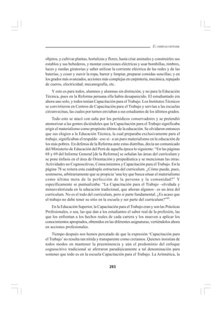 283
EL CURRÍCULO INTEGRAL
objetos, y cultivar plantas, hortalizas y flores, hasta criar animales y construirles sus
establos y sus bebederos, y montar conexiones eléctricas y usar bombillas, timbres,
luces y ruedas giratorias y saber utilizar la corriente eléctrica de las redes y de las
baterías, y coser y zurcir la ropa, barrer y limpiar, preparar comidas sencillas; y en
los grados más avanzados, acciones más complejas en carpintería, mecánica, repujado
de cueros, electricidad, mecanografía, etc.
Y esto es para todos, alumnos y alumnas sin distinción, y no para la Educación
Técnica, pues en la Reforma peruana ella había desaparecido. El estudiantado era
ahora uno solo, y todos tenían Capacitación para el Trabajo. Los Institutos Técnicos
se convirtieron en Centros de Capacitación para el Trabajo y servían a las escuelas
circunvecinas, las cuales por turnos enviaban a sus estudiantes de los últimos grados.
Todo esto se atacó con saña por los periódicos conservadores y se pretendió
atemorizar a las gentes diciéndoles que la Capacitación para el Trabajo significaba
erigir el materialismo como propósito último de la educación. Se olvidaron entonces
que sus elogios a la Educación Técnica, la cual preparaba exclusivamente para el
trabajo, significaban el respaldo –eso sí– a un puro materialismo en la educación de
los más pobres. En defensa de la Reforma ante estas diatribas, decía un comunicado
del Ministerio de Educación del Perú de aquella época lo siguiente: “En las páginas
68 y 69 del Informe General [de la Reforma] se señalan las áreas del currículum y
se pone énfasis en el área de Orientación y propedéutica y se mencionan las otras:
Actividades no Cognoscitivas, Conocimientos y Capacitación para el Trabajo. En la
página 78 se reitera esta cuádruple estructura del curriculum. ¿Cómo puede, pues,
sostenerse, arbitrariamente que se propicia ‘una ley que busca situar el materialismo
como última meta de la perfección de la persona y la comunidad?” Y
específicamente se puntualizaba: “La Capacitación para el Trabajo –olvidada y
minusvalorizada en la educación tradicional, que añoran algunos– es un área del
curriculum. No es el todo del curriculum, pero sí parte fundamental. ¿Es acaso que
el trabajo no debe tener su sitio en la escuela y ser parte del curriculum?”45
.
En la Educación Superior, la Capacitación para el Trabajo eran y son las Prácticas
Profesionales, o sea, las que dan a los estudiantes el sabor real de la profesión, las
que los enfrentan a los hechos reales de cada carrera y los mueven a aplicar los
conocimientos apropiados, obtenidos en las diferentes asignaturas, vertiéndolos ahora
en acciones profesionales.
Tiempo después nos hemos percatado de que la expresión ‘Capacitación para
el Trabajo’no resulta tan nítida y transparente como creíamos. Quienes insistían de
todos modos en mantener la preeminencia y aún el predominio del enfoque
cognoscitivo tradicional se aferraron paradójicamente a tal denominación para
sostener que todo es en la escuela Capacitación para el Trabajo. La Aritmética, la
 