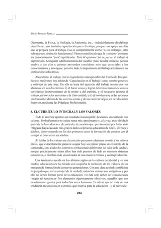 284
WALTER PEÑALOZA RAMELLA
Geometría, la Física, la Biología, la Anatomía, etc., –indudablemente disciplinas
científicas–, son también capacitación para el trabajo, porque con apoyo en ellas
uno se prepara para el trabajo. Eso es completamente cierto. Y, sin embargo, cabe
subrayar una distinción fundamental. Hemos manifestado que la ‘episteme’ contiene
los conocimientos ‘para’ la profesión. Pero la’episteme’ no es, per se, el trabajo ni
la profesión. Semejante sutil homonimia del vocablo ‘para’ resulta ominosa, porque
vuelve a dar alas a quienes pretenden considerar más que esenciales a los
conocimientos y amenguar, por otro lado, la importancia del trabajo efectivo en las
instituciones educativas.
Ahora bien, el trabajo real es ingrediente indesplazable del Currículo Integral.
Por eso preferimos hoy hablar de ‘Capacitación en el Trabajo’como nombre genérico
y unívoco de esta área. En ella se trata del ejercicio del trabajo mismo por los
alumnos, en sus dos formas: i) el hacer cosas y lograr destrezas manuales, con su
correlativo despertamiento de la mente y del espíritu, y el necesario respeto al
trabajo, en los ciclos anteriores a la Universidad; y ii) el involucrarse en las acciones
profesionales dentro de las carreras cortas y de las carreras largas, en la Educación
Superior, mediante las Prácticas Profesionales.
8. ELCURRÍCULO INTEGRALYLOSVALORES
Todo lo anterior apunta a un resultado insoslayable: deseamos un currículo con
valores. Probablemente no existe tema más apasionante y, a la vez, más olvidado
que éste de los valores en el currículo, ni cuestión que, precisamente por haber sido
relegada, haya causado más graves daños al proceso educativo de niños, jóvenes y
adultos, distorsionando en los dos primeros casos la formación de quienes con el
tiempo se convierten en adultos.
Al hablar de los valores en el currículo queremos referirnos no sólo a los valores
éticos, que evidentemente parecen ocupar hoy un primer plano en el interés de la
comunidad,sinoatodoslosvaloresnoveritacionales(diferentesdelvalordelaverdad),
porque prácticamente todos ellos han sido puestos de lado en nuestros sistemas
educativos, o bien han sido visualizados de una manera errónea y contraproducente.
Una tendencia nacida en los últimos siglos en la cultura occidental y en sus
medios educacionales ha mirado con sospecha la inclusión de los valores en los
procesos de formación de las nuevas generaciones. Con una clara actitud cientificista
ha juzgado que, salvo uno (el de la verdad), todos los valores son subjetivos y por
ello no deben formar parte de la educación. En ésta sólo deben ser considerados
–según tal tendencia– los elementos rigurosamente objetivos, aquellos que son
exactamente iguales para todos los seres humanos. Es obvio que se trata de una
tendencia racionalista en extremo, que reserva para la educación –y el currículo–
 