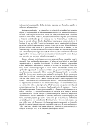 285
EL CURRÍCULO INTEGRAL
únicamente los contenidos de las distintas ciencias, sea formales, sociales o
referentes a la naturaleza.
Contra estas ciencias y su búsqueda principista de la verdad no hay nada que
objetar. Existen una serie de realidades en torno nuestro y el hombre ha construido
diversas ciencias para estudiarlas. Estos son hechos inconmovibles. Los seres
humanos, como hemos afirmado, poseemos una capacidad registral que nos mueve
a descubrir las realidades que nos rodean y, una vez descubiertas, a escudriñarlas
hasta en sus más ínfimos detalles. Es el deseo inagotable de conocer, ínsito en el
hombre, de que nos habló Aristóteles. Justamente por ser las ciencias fruto de esta
capacidad registral específicamente humana, tienen que ser parte del currículo y no
podrían ser nunca excluídas de él, pues la educación atañe al hombre y a sus
capacidades y a lo que esas capacidades crean o descubren. Lo que cabe preguntarse
es si solamente las ciencias y la búsqueda de la verdad deben conformar la educación
(y por ende el currículo, su primera plasmación en la realidad). Ya hemos dado, a
este respecto, una respuesta radicalmente negativa.
Hemos afirmado también que poseemos una multiforme capacidad para lo
potencial. Aquí se ubican los demás valores: la belleza, el bien, la justicia, la utilidad,
la productividad, la legalidad, la divinidad, y la miríada de valores subgenéricos
(como, por ejemplo, la solidaridad, la caridad, la moderación, la dignidad, dentro del
bien). Estos valores son polos para la acción humana. La capacidad humana para
aprehender lo potencial –lo que no es, pero debe ser–, y su movimiento para tornarlo
real, forman parte inarrancable del ser humano. Desde que el hombre ha existido,
desde los tiempos más remotos, nos quedan los testimonios de tal permanente
dirección a los valores, a través de las obras que han llevado a cabo. Ese indetenible
volcarse a los valores (‘orexis’ podría llamarlo Aristóteles) es el rasgo propio que
coloca a los seres humanos en una situación distinta a los demás seres biológicos.
Lo específico del ser humano es esta dimensión axiológica y su inseparable esfuerzo
de realización, esto es, de expresarlo. Obsérvese que semejante especificidad
antropológica contiene dos momentos: el de la aprehensión de los valores y el de su
efectuación, vale decir, el momento contemplativo y el momento demiúrgico o, si se
quiere, expresivo. La capacidad humana para lo potencial no se queda en la mera
aprehensión de los valores, sino que va más allá y surge así el esfuerzo por plasmar
lo captado en la realidad. El hombre se convierte entonces es un demiurgo y es, por
tanto, un creador, alguien que extrae y crea cosas que no existían, no ciertamente
de la nada, pero sí con los materiales de este universo y con sus propios actos. De
este modo, junto a la dimensión axiológica aparece constantemente la dimensión
demiúrgica, que se transparenta en la multitud de creaciones de los seres humanos.
Tales creaciones (ciencia, arte, moral, estructura económica, estructura política,
religión, tecnología, etc.), en su conjunto, constituyen la cultura46
.
 